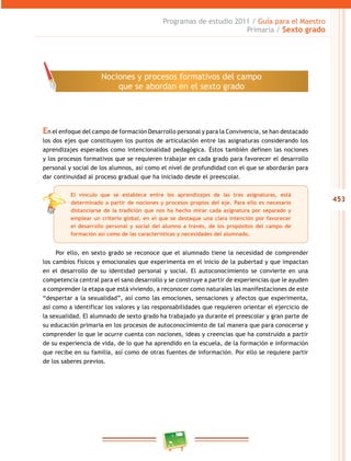 453
Programas de estudio 2011 / Guía para el Maestro
Primaria / Sexto grado
En el enfoque del campo de formación Desarrollo personal y para la Convivencia, se han destacado
los dos ejes que constituyen los puntos de articulación entre las asignaturas considerando los
aprendizajes esperados como intencionalidad pedagógica. Éstos también definen las nociones
y los procesos formativos que se requieren trabajar en cada grado para favorecer el desarrollo
personal y social de los alumnos, así como el nivel de profundidad con el que se abordarán para
dar continuidad al proceso gradual que ha iniciado desde el preescolar.
Por ello, en sexto grado se reconoce que el alumnado tiene la necesidad de comprender
los cambios físicos y emocionales que experimenta en el inicio de la pubertad y que impactan
en el desarrollo de su identidad personal y social. El autoconocimiento se convierte en una
competencia central para el sano desarrollo y se construye a partir de experiencias que le ayuden
a comprender la etapa que está viviendo, a reconocer como naturales las manifestaciones de este
“despertar a la sexualidad”, así como las emociones, sensaciones y afectos que experimenta,
así como a identificar los valores y las responsabilidades que requieren orientar el ejercicio de
la sexualidad. El alumnado de sexto grado ha trabajado ya durante el preescolar y gran parte de
su educación primaria en los procesos de autoconocimiento de tal manera que para conocerse y
comprender lo que le ocurre cuenta con nociones, ideas y creencias que ha construido a partir
de su experiencia de vida, de lo que ha aprendido en la escuela, de la formación e información
que recibe en su familia, así como de otras fuentes de información. Por ello se requiere partir
de los saberes previos.
Nociones y procesos formativos del campo
que se abordan en el sexto grado
El vínculo que se establece entre los aprendizajes de las tres asignaturas, está
determinado a partir de nociones y procesos propios del eje. Para ello es necesario
distanciarse de la tradición que nos ha hecho mirar cada asignatura por separado y
emplear un criterio global, en el que se destaque una clara intención por favorecer
el desarrollo personal y social del alumno a través, de los propósitos del campo de
formación así como de las características y necesidades del alumnado.
 