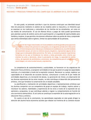 454
Programas de estudio 2011 / Guía para el Maestro
Primaria / Sexto grado
En este grado, se pretende contribuir a que los alumnos construyan una identidad sexual
libre de prejuicios mediante el análisis de los modelos sobre lo masculino y lo femenino que
se expresan en las tradiciones y costumbres de las familias de los estudiantes, así como en
los medios de comunicación. El uso de dilemas éticos o juegos de roles puede aprovecharse
para plantear puntos de análisis acerca de la participación y la igualdad de oportunidades para
hombres y mujeres, lo que permite a los alumnos reflexionar sobre sus puntos de vista y comprender
que ciertos estereotipos sobre el género, limitan las oportunidades de las personas.
La competencia de autoconocimiento y autocuidado, se favorecen en las asignaturas de
Educación Física y Artística, al proponer actividades en las que se ponen en juego las capacidades
motrices y la creatividad a través de la expresión corporal. Reconocer su cuerpo, explorar sus
capacidades en el desarrollo de acciones tácticas, comunicarse a través de él por medio de
actividades deportivas y la recreación de danzas, la apreciación de ritmos y la observación de
las diversas expresiones de las artes visuales, no sólo contribuye al desarrollo del pensamiento
artístico, sino que fortalece la conservación de un estado saludable.
La planificación y realización de actividades deportivas o representaciones artísticas que
los alumnos comparten con sus compañeros de grupo en equipos de trabajo, implica valorar y
reconocer los saberes, habilidades y experiencias de los otros a través de la expresión de sus
opiniones y propuestas, lo que contribuye además a regular su comportamiento en función de
una convivencia democrática. Es así como se constituye la expresión de la autorregulación en la
educación física y artística.
En cuanto al eje de la convivencia, los aprendizajes esperados en este grado dirigen la
atención del alumno hacia escenarios sociales que rebasan las fronteras de su contexto escolar
NOCIONES Y PROCESOS FORMATIVOS DEL CAMPO QUE SE ABORDAN EN EL SEXTO GRADO
La prevención de riesgos relacionados con la sexualidad es una de las grandes preocupaciones
que orientan el desarrollo personal en este grado y en el siguiente periodo de la Educación
Básica. El inicio temprano de la vida sexual, el embarazo en la adolescencia, las enfermedades
de transmisión sexual, así como la violencia sexual y de género, representan algunos de los
riesgos que en este grado deben prevenirse. Por tanto, es necesario proponer experiencias
formativas en las que se fortalezcan los valores y metas personales como criterios que
orientan los actos y decisiones, elevar la percepción de riesgo, la capacidad de análisis
crítico, de expresión de sentimientos y emociones, las competencias para el cuidado de la
salud integral, así como la salud sexual y reproductiva.
 