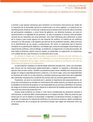 455
Programas de estudio 2011 / Guía para el Maestro
Primaria / Sexto grado
y familiar y que aportan elementos para fortalecer la convivencia intercultural por medio de
la valoración de la diversidad cultural en nuestro país y en otras regiones, y el aprecio de sus
manifestaciones artísticas. El tema de la democracia se analiza como forma de vida en términos
de participación ciudadana, y como forma de gobierno. Los derechos humanos, así como el
reconocimiento a la dignidad de las personas, no sólo se proponen al alumno como principios
rectores de sus relaciones con otras personas, sino como referentes para diferenciar lo justo
de lo injusto y para tomar postura en una situación de conflicto. El análisis de los conflictos
comunes a la vida escolar, o de aquellos que derivan de los problemas sociales, debe centrarse
en la identificación de sus causas y consecuencias. Por tanto, es importante que el docente
considere en su planificación didáctica, actividades que involucren estrategias encaminadas a la
resolución de conflictos, como el diálogo, la mediación, la negociación y la toma de acuerdos. De
este modo se fomentan valores como el respeto, la solidaridad, la cooperación, el compromiso
y el cuidado del otro, que favorecen a la educación para la paz.
Se enfatiza el respeto por la diversidad, reconociendo el derecho de todo individuo y/o
grupo social a pensar, creer, sentir y vivir diferente, y a no ser discriminado; por otro lado se
destaca la importancia de las reglas, normas y leyes que regulan la convivencia, así como las
desventajas que generan su incumplimiento.
La participación ciudadana se aborda desde diferentes perspectivas. Como una estrategia
que vincula con las instituciones gubernamentales y negociar la respuesta a demandas que
apunten hacia el bien común. También una plataforma para tomar medidas ante situaciones que
pongan en riesgo la seguridad personal y colectiva, y en tercer lugar, como una responsabilidad
en términos de incidir en la vida colectiva y rechazar prácticas que estén fuera de la legalidad
para demandar transparencia y rendición de cuentas ante las acciones gubernamentales.
Finalmente, así como la conciencia de sí, plantea la importancia del autoconocimiento, en
el eje de la Convivencia se considera el conocimiento del medio natural y la relación que con él
se establece en términos de propiciar un uso responsable de sus recursos e identificar los factores
de riesgo en el entorno inmediato que requieran la aplicación de medidas preventivas dentro del
marco de una cultura de protección civil.
Aunque estas temáticas se revisan a nivel macro considerando los escenarios nacional e
internacional, el docente debe contextualizarlas en el espacio escolar. Todas las prácticas que
tienen que ver con el respeto a la diversidad, la dignidad y los derechos humanos, el apego a la
legalidad, la resolución no violenta de conflictos y la convivencia armónica, deben considerarse
en la construcción de un proyecto de convivencia escolar que regule las relaciones entre sus
miembros.
NOCIONES Y PROCESOS FORMATIVOS DEL CAMPO QUE SE ABORDAN EN EL SEXTO GRADO
 