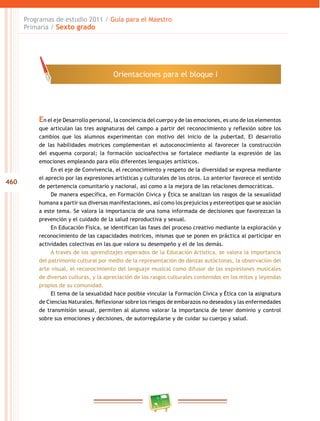 460
Programas de estudio 2011 / Guía para el Maestro
Primaria / Sexto grado
En el eje Desarrollo personal, la conciencia del cuerpo y de las emociones, es uno de los elementos
que articulan las tres asignaturas del campo a partir del reconocimiento y reflexión sobre los
cambios que los alumnos experimentan con motivo del inicio de la pubertad. El desarrollo
de las habilidades motrices complementan el autoconocimiento al favorecer la construcción
del esquema corporal; la formación socioafectiva se fortalece mediante la expresión de las
emociones empleando para ello diferentes lenguajes artísticos.
En el eje de Convivencia, el reconocimiento y respeto de la diversidad se expresa mediante
el aprecio por las expresiones artísticas y culturales de los otros. Lo anterior favorece el sentido
de pertenencia comunitario y nacional, así como a la mejora de las relaciones democráticas.
De manera específica, en Formación Cívica y Ética se analizan los rasgos de la sexualidad
humana a partir sus diversas manifestaciones, así como los prejuicios y estereotipos que se asocian
a este tema. Se valora la importancia de una toma informada de decisiones que favorezcan la
prevención y el cuidado de la salud reproductiva y sexual.
En Educación Física, se identifican las fases del proceso creativo mediante la exploración y
reconocimiento de las capacidades motrices, mismas que se ponen en práctica al participar en
actividades colectivas en las que valora su desempeño y el de los demás.
A través de los aprendizajes esperados de la Educación Artística, se valora la importancia
del patrimonio cultural por medio de la representación de danzas autóctonas, la observación del
arte visual, el reconocimiento del lenguaje musical como difusor de las expresiones musicales
de diversas culturas, y la apreciación de los rasgos culturales contenidos en los mitos y leyendas
propios de su comunidad.
El tema de la sexualidad hace posible vincular la Formación Cívica y Ética con la asignatura
de Ciencias Naturales. Reflexionar sobre los riesgos de embarazos no deseados y las enfermedades
de transmisión sexual, permiten al alumno valorar la importancia de tener dominio y control
sobre sus emociones y decisiones, de autorregularse y de cuidar su cuerpo y salud.
Orientaciones para el bloque I
 