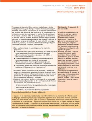 463
Programas de estudio 2011 / Guía para el Maestro
Primaria / Sexto grado
ORIENTACIONES PARA EL BLOQUE I
El profesor de Educación Física promete ayudarlos pero si sólo
participan alumnos, pues dice que para las alumnas es más difícil
mantener el equilibrio, concentrarse en las posturas y movimientos
que tendrían que adoptar y, que como varias de ellas ya tienen su
periodo menstrual, a veces no quieren realizar los ejercicios que
él les indica. Los chicos están de acuerdo y apoyan los motivos de
su profesor, pero las alumnas se sienten enojadas porque quieren
participar en las pirámides y consideran que tienen la capacidad de
llevar a cabo la tarea. La profesora de grupo coincide con lo que
ha dicho el profesor y les plantea el dilema de participar bajo las
condiciones señaladas o eliminar las pirámides
2. Para analizar el caso, el docente plantea las siguientes
preguntas:
•  ¿Qué opinan sobre las razones del profesor de Educación Física
sobre la participación de las alumnas en la actividad?
•  ¿Creen que es cierto que las mujeres son más débiles y
distraídas que los hombres?
•  ¿Creen que existen actividades que sólo pueden hacer las
mujeres y otras que son propias de los hombres?
•  ¿Tienen los varones mayores aptitudes para ejecutar
movimientos que impliquen coordinación y equilibrio?
•  ¿La presencia del periodo menstrual es un obstáculo para que
realicen actividades artísticas y/o deportivas?
3. El docente retoma las respuestas del alumnado y señala que
existen prejuicios (ideas falsas) que limitan el desarrollo pleno
de hombres y mujeres. Señala que investigarán sobre los temas
planteados en las preguntas a fin de reconocer cuáles son los
prejuicios y tomar una postura informada.
4. Mediante entrevistas a familiares, miembros de la comunidad,
personal de salud y docentes de EF y con la consulta de fuentes
documentales, los alumnos investigarán:
−− Si la menstruación limita las capacidades de las mujeres para
realizar diversas actividades.
−− Si hombres y mujeres tienen distintas capacidades.
Planificación: El desarrollo de
las actividades
Al inicio de esta secuencia, se
plantea un caso que explora
y problematiza las ideas del
alumnado sobre los roles,
estereotipos y prejuicios de
género. Se espera que el caso
en sí mismo y las preguntas
generadoras detonen el interés
del alumnado sobre la tarea a
realizar: una investigación sobre
equidad de género.
Planificar el trabajo a realizar
desde el inicio de la sesión
contribuye al desarrollo de
competencias, pues los alumnos
identifican la tarea, lo que se
espera que aprendan, retoman
sus saberes previos, plantean su
estrategia y comprenden cuáles
serán las evidencias del proceso
que deberán integrarse en su
portafolio.
Con las preguntas generadoras
y la socialización de saberes, se
espera que el alumnado analice
los roles de género y tome
postura, primero a partir de sus
referentes y luego de manera
informada.
Recomendaciones didácticas. El papel del docente
Se requiere de un docente que problematice y coordine hábilmente los momentos de reflexión y análi-
sis del grupo, planteando preguntas que propicien la expresión de las ideas de los alumnos, aportando
puntos para enriquecer el análisis, pero sin coartar la expresión del alumnado con juicios de valor o con
la imposición de su perspectiva. Las preguntas propuestas son ilustrativas. Se sugiere plantear las pregun-
tas pertinentes al contexto y características del alumnado que clarifiquen a los alumnos lo que se quiere
saber. Se recomienda tomar nota en el pizarrón para que sean visibles los argumentos planteados por el
alumnado y los puntos en discusión.
 