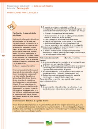 464
Programas de estudio 2011 / Guía para el Maestro
Primaria / Sexto grado
Planificación: El desarrollo de las
actividades
Contrastar la información obtenida en
la investigación con las ideas pre-
vias, es una buena forma de iniciar el
análisis sobre el tema, pues con ello
se develan los prejucios y estereo-
tipos y se destaca la importancia de
la información para tomar postura y
decidir. Durante la organización se
pretende fortalecer el trabajo colabo-
rativo, el diálogo y el consenso como
estrategias para la toma de acuerdos,
el respeto, el reconocimiento del otro
y la escucha activa.
5. El grupo se organiza en equipos para realizar la
investigación y definen qué tema trabajará cada equipo. Con
ayuda del docente organizan un plan de trabajo que incluya:
−− El tema y el propósito de la investigación.
−− El reconocimiento de lo que ya saben y de lo que deben
consultar. (Inventario de sus recursos).
−− Cómo conseguirán la información que necesitan.
−− Cómo se distribuirán las tareas al interior del equipo.
−− Quién diseñará la guía de entrevista y la aplicará.
−− Cómo se presentarán los resultados de la investigación.
6 Los alumnos encargados de las entrevistas se reúnen y con
ayuda del docente diseñan la guía.
7. El docente invita a valorar si comprendieron la tarea,
definieron sus saberes previos y la estrategia para resolverla
y si se logró organizar el trabajo.
Actividades de desarrollo Duración. 2 sesiones
Sesión 2
1. Se presentan el grupo los resultados de la investigación y se
contrastan con sus respuestas iniciales.
2. El docente lee textos que ejemplifiquen cómo los prejuicios
y estereotipos han limitado el desarrollo de las mujeres.
Explica qué es un estereotipo de género.
3. Se comenta la lectura. ¿Qué estereotipos y prejuicios han
limitado a hombres y mujeres? ¿Cuáles existen aún?
4. Explorar de manera práctica el impacto del sexo y la
menstruación en las actividades deportivas.
Tarea: Identificar en un mito o una leyenda los prejuicios y
estereotipos de género.
Sesión 3
1. Se comentan los mitos o leyendas y se selecciona el que
aborda de manera más evidente la inequidad de género.
Nociones y procesos formativos
Para reconocer cómo han limitado al
desarrollo de las mujeres los estereo-
tipos y los prejuicios, puede acudir
a la historia de Sor Juana Inés de
la Cruz, la prohibición del derecho
al voto femenino, la violación de
derechos que sufren las mujeres en
el Medio Oriente, las prácticas de
mutilación que sufren las jóvenes de
algunos países africanos o el caso de
Eufrosina Cruz Mendoza a quien en el
año 2007 se le impidió asumir el cargo
de presidenta municipal de Quiego-
lani, Oaxaca, a pesar de haber ganado
la elección.
Recomendaciones didácticas. El papel del docente
Para el desarrollo de competencias es muy importante que el docente prepare la secuencia, pues parte
de su función consiste en acercar al alumnado los recursos necesarios en el momento oportuno. Requiere
planificar cómo profundizar la problematización o qué nueva información requerirá entregar al alumnado
y cuál es el mejor momento para hacerlo.
ORIENTACIONES PARA EL BLOQUE I
 