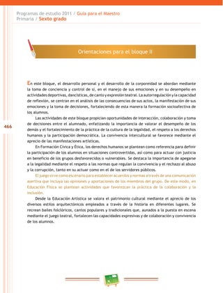 466
Programas de estudio 2011 / Guía para el Maestro
Primaria / Sexto grado
En este bloque, el desarrollo personal y el desarrollo de la corporeidad se abordan mediante
la toma de conciencia y control de sí, en el manejo de sus emociones y en su desempeño en
actividades deportivas, dancísticas, de canto y expresión teatral. La autorregulación y la capacidad
de reflexión, se centran en el análisis de las consecuencias de sus actos, la manifestación de sus
emociones y la toma de decisiones, fortaleciendo de esta manera la formación socioafectiva de
los alumnos.
Las actividades de este bloque propician oportunidades de interacción, colaboración y toma
de decisiones entre el alumnado, enfatizando la importancia de valorar el desempeño de los
demás y el fortalecimiento de la práctica de la cultura de la legalidad, el respeto a los derechos
humanos y la participación democrática. La convivencia intercultural se favorece mediante el
aprecio de las manifestaciones artísticas.
En Formación Cívica y Ética, los derechos humanos se plantean como referencia para definir
la participación de los alumnos en situaciones controvertidas, así como para actuar con justicia
en beneficio de los grupos desfavorecidos o vulnerables. Se destaca la importancia de apegarse
a la legalidad mediante el respeto a las normas que regulan la convivencia y el rechazo al abuso
y la corrupción, tanto en su actuar como en el de los servidores públicos.
El juego sirve como escenario para establecer acuerdos y normas a través de una comunicación
asertiva que incluya las opiniones y aportaciones de los miembros del grupo. De este modo, en
Educación Física se plantean actividades que favorezcan la práctica de la colaboración y la
inclusión.
Desde la Educación Artística se valora el patrimonio cultural mediante el aprecio de los
diversos estilos arquitectónicos empleados a través de la historia en diferentes lugares. Se
recrean bailes folclóricos, cantos populares y tradicionales que, aunados a la puesta en escena
mediante el juego teatral, fortalecen las capacidades expresivas y de colaboración y convivencia
de los alumnos.
Orientaciones para el bloque II
 