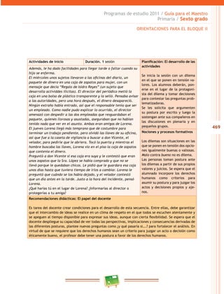 469
Programas de estudio 2011 / Guía para el Maestro
Primaria / Sexto grado
ORIENTACIONES PARA EL BLOQUE II
Actividades de inicio Duración. 1 sesión Planificación: El desarrollo de las
actividades
Se inicia la sesión con un dilema
en el que se ponen en tensión va-
lores. Los alumnos deberán, pon-
erse en el lugar de la protagoni-
sta del dilema y tomar decisiones
para contestar las preguntas prob-
lematizadoras.
Se les solicita que argumenten
su postura por escrito y luego la
sostengan ante sus compañeros en
las discusiones en plenaria y en
pequeños grupos.
Además, le ha dado facilidades para llegar tarde o faltar cuando su
hijo se enferma.
El miércoles unos sujetos llevaron a las oficinas del diario, un
paquete de dinero en una caja de zapatos para mujer, con un
mensaje que decía “Regalo de Isidro Reyes” (un sujeto que
desarrolla actividdes ilícitas). El director del periódico metió la
caja en una bolsa de plástico transparente y la selló. Pensaba avisar
a las autoridades, pero una hora después, el dinero desapareció.
Ningún extraño había entrado, así que el responsable tenía que ser
un empleado. Como nadie pudo explicar lo ocurrido, el director
amenazó con despedir a las dos empleadas que resguardaban el
paquete, quienes llorosas y asustadas, aseguraban que no habían
tenido nada que ver en el asunto. Ambas eran amigas de Lorena.
El jueves Lorena llegó más temprano que de costumbre para
terminar un trabajo pendiente, pero olvidó las llaves de su oficina,
así que fue a la caseta de vigilancia a buscar a don Vicente, el
velador, para pedirle que le abriera. Tocó la puerta y mientras el
hombre buscaba las llaves, Lorena vio en el piso la caja de zapatos
que contenía el dinero.
Preguntó a don Vicente si esa caja era suya y le contestó que eran
unos zapatos que la Sra. López se había comprado y que no se
llevó porque le quedaban chicos. Le pidió que le guardara esa caja
unos días hasta que tuviera tiempo de irlos a cambiar. Lorena le
preguntó que cuándo se los había dejado, y el velador contestó
que un día antes en la tarde. Justo a la hora del incidente, pensó
Lorena.
¿Qué harías tú en el lugar de Lorena? ¿Informarías al director o
protegerías a tu amiga?
Nociones y procesos formativos
Los dilemas son situaciones en las
que se ponen en tensión dos opcio-
nes igualmente buenas o valiosas.
Malo contra bueno no es dilema.
Las personas toman postura ante
los dilemas a partir de sus propios
valores y juicios. Se espera que el
alumnado incorpore los derechos
humanos como criterios para
asumir su postura y para juzgar los
actos y decisiones propios y aje-
nos.
Recomendaciones didácticas: El papel del docente
Es tarea del docente crear condiciones para el desarrollo de esta secuencia. Entre ellas, debe garantizar
que el intercambio de ideas se realice en un clima de respeto en el que todos se escuchen atentamente y
se apeguen al tiempo disponible para expresar sus ideas, aunque con cierta flexibilidad. Se espera que el
docente despliegue su capacidad de ver todas las perspectivas, implicaciones y consecuencias derivadas de
las diferentes posturas, plantee nuevas preguntas como ¿y qué pasaría si….? para fortalecer el análisis. En
virtud de que se requiere que los derechos humanos sean un criterio para juzgar un acto o decisión como
éticamente bueno, el profesor debe tener una postura a favor de los derechos humanos.
 