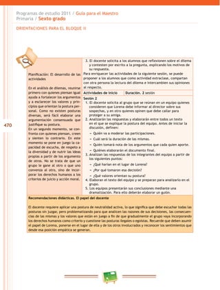 470
Programas de estudio 2011 / Guía para el Maestro
Primaria / Sexto grado
Planificación: El desarrollo de las
actividades
En el análisis de dilemas, reunirse
primero con quienes piensan igual
ayuda a fortalecer los argumentos
y a esclarecer los valores y prin-
cipios que orientan la postura per-
sonal. Como no existen posturas
diversas, será fácil elaborar una
argumentación consensuada que
justifique su postura.
En un segundo momento, se con-
fronta con quienes piensan, creen
y sienten lo contrario. En este
momento se pone en juego la ca-
pacidad de escucha, de respeto a
la diversidad y de nutrir las ideas
propias a partir de los argumento
de otros. No se trata de que un
grupo le gane al otro o que uno
convenza al otro, sino de incor-
porar los derechos humanos a los
criterios de juicio y acción moral.
3. El docente solicita a los alumnos que reflexionen sobre el dilema
y contesten por escrito a la pregunta, explicando los motivos de
su respuesta.
Para enriquecer las actividades de la siguiente sesión, se puede
proponer a los alumnos que como actividad extraclase, compartan
con otra persona la lectura del dilema e intercambien sus opiniones
al respecto.
Actividades de inicio Duración. 2 sesión
Sesión 2
1. El docente solicita al grupo que se reúnan en un equipo quienes
consideren que Lorena debe informar al director sobre sus
sospechas, y en otro quienes opinen que debe callar para
proteger a su amiga.
2. Analizarán las respuestas y elaborarán entre todos un texto
en el que se explique la postura del equipo. Antes de iniciar la
discusión, definen:
−− Quién va a moderar las participaciones.
−− Cuál será la duración de las mismas.
−− Quién tomará nota de los argumentos que cada quien aporte.
−− Quiénes elaborarán el documento final.
3. Analizan las respuestas de los integrantes del equipo a partir de
los siguientes puntos:
−− ¿Qué harían en el lugar de Lorena?
−− ¿Por qué tomaron esa decisión?
−− ¿Qué valores orientan su postura?
4. Elaboran el texto del equipo y se preparan para analizarlo en el
grupo.
5. Los equipos presentarán sus conclusiones mediante una
dramatización. Para ello deberán elaborar un guión.
Recomendaciones didácticas. El papel del docente
El docente requiere aplicar una postura de neutralidad activa, lo que significa que debe escuchar todas las
posturas sin juzgar, pero problematizando para que analicen las razones de sus decisiones, las consecuen-
cias de las mismas y los valores que están en juego a fin de que gradualmente el grupo vaya incorporando
los derechos humanos como criterio y cuestione las posturas ilegales o egoístas. Recuerde que deben asumir
el papel de Lorena, ponerse en el lugar de ella y de los otros involucrados y reconocer los sentimientos que
desde esa posición empática se generan.
ORIENTACIONES PARA EL BLOQUE II
 