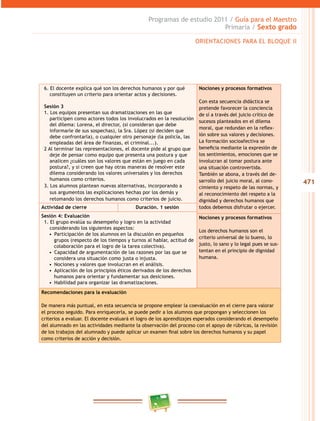 471
Programas de estudio 2011 / Guía para el Maestro
Primaria / Sexto grado
6. El docente explica qué son los derechos humanos y por qué
constituyen un criterio para orientar actos y decisiones.
Sesión 3
1. Los equipos presentan sus dramatizaciones en las que
participen como actores todos los involucrados en la resolución
del dilema: Lorena, el director, (si consideran que debe
informarle de sus sospechas), la Sra. López (si deciden que
debe confrontarla), o cualquier otro personaje (la policía, las
empleadas del área de finanzas, el criminal...).
2 Al terminar las representaciones, el docente pide al grupo que
deje de pensar como equipo que presenta una postura y que
analicen ¿cuáles son los valores que están en juego en cada
postura?, y si creen que hay otras maneras de resolver este
dilema considerando los valores universales y los derechos
humanos como criterios.
3. Los alumnos plantean nuevas alternativas, incorporando a
sus argumentos las explicaciones hechas por los demás y
retomando los derechos humanos como criterios de juicio.
Nociones y procesos formativos
Con esta secuencia didáctica se
pretende favorecer la conciencia
de sí a través del juicio crítico de
sucesos planteados en el dilema
moral, que redundan en la reflex-
ión sobre sus valores y decisiones.
La formación socioafectiva se
beneficia mediante la expresión de
los sentimientos, emociones que se
involucran al tomar postura ante
una situación controvertida.
También se abona, a través del de-
sarrollo del juicio moral, al cono-
cimiento y respeto de las normas, y
al reconocimiento del respeto a la
dignidad y derechos humanos que
todos debemos disfrutar o ejercer.Actividad de cierre Duración. 1 sesión
Sesión 4: Evaluación
1. El grupo evalúa su desempeño y logro en la actividad
considerando los siguientes aspectos:
•  Participación de los alumnos en la discusión en pequeños
grupos (respecto de los tiempos y turnos al hablar, actitud de
colaboración para el logro de la tarea colectiva).
•  Capacidad de argumentación de las razones por las que se
considera una situación como justa o injusta.
•  Nociones y valores que involucran en el análisis.
•  Aplicación de los principios éticos derivados de los derechos
humanos para orientar y fundamentar sus desiciones.
•  Habilidad para organizar las dramatizaciones.
Nociones y procesos formativos
Los derechos humanos son el
criterio universal de lo bueno, lo
justo, lo sano y lo legal pues se sus-
tentan en el principio de dignidad
humana.
Recomendaciones para la evaluación
De manera más puntual, en esta secuencia se propone emplear la coevaluación en el cierre para valorar
el proceso seguido. Para enriquecerla, se puede pedir a los alumnos que propongan y seleccionen los
criterios a evaluar. El docente evaluará el logro de los aprendizajes esperados considerando el desempeño
del alumnado en las actividades mediante la observación del proceso con el apoyo de rúbricas, la revisión
de los trabajos del alumnado y puede aplicar un examen final sobre los derechos humanos y su papel
como criterios de acción y decisión.
ORIENTACIONES PARA EL BLOQUE II
 