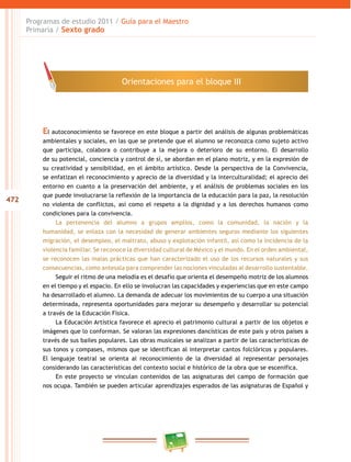 472
Programas de estudio 2011 / Guía para el Maestro
Primaria / Sexto grado
El autoconocimiento se favorece en este bloque a partir del análisis de algunas problemáticas
ambientales y sociales, en las que se pretende que el alumno se reconozca como sujeto activo
que participa, colabora o contribuye a la mejora o deterioro de su entorno. El desarrollo
de su potencial, conciencia y control de sí, se abordan en el plano motriz, y en la expresión de
su creatividad y sensibilidad, en el ámbito artístico. Desde la perspectiva de la Convivencia,
se enfatizan el reconocimiento y aprecio de la diversidad y la interculturalidad; el aprecio del
entorno en cuanto a la preservación del ambiente, y el análisis de problemas sociales en los
que puede involucrarse la reflexión de la importancia de la educación para la paz, la resolución
no violenta de conflictos, así como el respeto a la dignidad y a los derechos humanos como
condiciones para la convivencia.
La pertenencia del alumno a grupos amplios, como la comunidad, la nación y la
humanidad, se enlaza con la necesidad de generar ambientes seguros mediante los siguientes
migración, el desempleo, el maltrato, abuso y explotación infantil, así como la incidencia de la
violencia familiar. Se reconoce la diversidad cultural de México y el mundo. En el orden ambiental,
se reconocen las malas prácticas que han caracterizado el uso de los recursos naturales y sus
consecuencias, como antesala para comprender las nociones vinculadas al desarrollo sustentable.
Seguir el ritmo de una melodía es el desafío que orienta el desempeño motriz de los alumnos
en el tiempo y el espacio. En ello se involucran las capacidades y experiencias que en este campo
ha desarrollado el alumno. La demanda de adecuar los movimientos de su cuerpo a una situación
determinada, representa oportunidades para mejorar su desempeño y desarrollar su potencial
a través de la Educación Física.
La Educación Artística favorece el aprecio el patrimonio cultural a partir de los objetos e
imágenes que lo conforman. Se valoran las expresiones dancísticas de este país y otros países a
través de sus bailes populares. Las obras musicales se analizan a partir de las características de
sus tonos y compases, mismos que se identifican al interpretar cantos folclóricos y populares.
El lenguaje teatral se orienta al reconocimiento de la diversidad al representar personajes
considerando las características del contexto social e histórico de la obra que se escenifica.
En este proyecto se vinculan contenidos de las asignaturas del campo de formación que
nos ocupa. También se pueden articular aprendizajes esperados de las asignaturas de Español y
Orientaciones para el bloque III
 