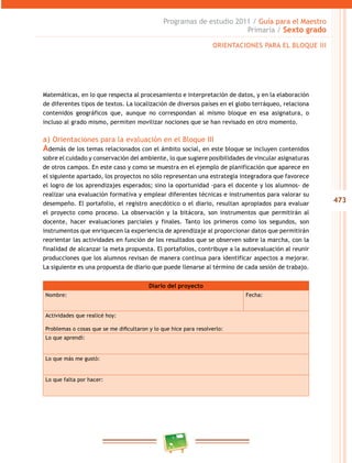 473
Programas de estudio 2011 / Guía para el Maestro
Primaria / Sexto grado
Matemáticas, en lo que respecta al procesamiento e interpretación de datos, y en la elaboración
de diferentes tipos de textos. La localización de diversos países en el globo terráqueo, relaciona
contenidos geográficos que, aunque no correspondan al mismo bloque en esa asignatura, o
incluso al grado mismo, permiten movilizar nociones que se han revisado en otro momento.
a) Orientaciones para la evaluación en el Bloque III
Además de los temas relacionados con el ámbito social, en este bloque se incluyen contenidos
sobre el cuidado y conservación del ambiente, lo que sugiere posibilidades de vincular asignaturas
de otros campos. En este caso y como se muestra en el ejemplo de planificación que aparece en
el siguiente apartado, los proyectos no sólo representan una estrategia integradora que favorece
el logro de los aprendizajes esperados; sino la oportunidad -para el docente y los alumnos- de
realizar una evaluación formativa y emplear diferentes técnicas e instrumentos para valorar su
desempeño. El portafolio, el registro anecdótico o el diario, resultan apropiados para evaluar
el proyecto como proceso. La observación y la bitácora, son instrumentos que permitirán al
docente, hacer evaluaciones parciales y finales. Tanto los primeros como los segundos, son
instrumentos que enriquecen la experiencia de aprendizaje al proporcionar datos que permitirán
reorientar las actividades en función de los resultados que se observen sobre la marcha, con la
finalidad de alcanzar la meta propuesta. El portafolios, contribuye a la autoevaluación al reunir
producciones que los alumnos revisan de manera continua para identificar aspectos a mejorar.
La siguiente es una propuesta de diario que puede llenarse al término de cada sesión de trabajo.
Diario del proyecto
Nombre: Fecha:
Actividades que realicé hoy:
Problemas o cosas que se me dificultaron y lo que hice para resolverlo:
Lo que aprendí:
Lo que más me gustó:
Lo que falta por hacer:
ORIENTACIONES PARA EL BLOQUE III
 