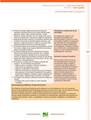 475
Programas de estudio 2011 / Guía para el Maestro
Primaria / Sexto grado
2. Presenta al grupo fragmentos de piezas musicales
populares representativas de otros países (danza árabe,
guaracha cubana, salsa o danzón mexicano, rumba
flamenca, samba, polonesa, can-can, tango, entre otras).
Antes de reproducirlas, menciona el origen de cada pieza.
3. Después de escuchar la música, los alumnos comentan que
sintieron al escuchar las distintas piezas musicales, qué
pensaron, cuáles les gustaron y cuáles no, por qué y qué
diferencias identifican entre las distintas piezas.
4. El docente explica que la música es una expresión cultural
de un país o región y con el grupo identifican los diversos
géneros musicales de México.
5. El docente pregunta qué otras expresiones culturales
del país o del mundo conocen (comida, arte, religión)
y propone al grupo la realización de un proyecto para
conocer las diferentes costumbres y formas de vida de seis
países del mundo. Elaboran la lista de países, uno por cada
continente, incluyendo México.
6. En plenaria, se definen las actividades centrales del
proyecto. Se recomiendan las siguientes:
•  Elegir un país e investigar en fuentes impresas y
electrónicas los rasgos de su cultura.
•  Registrar y organizar la información.
•  Selección de la técnica y producciones que se utilizarán
para presentar la información (exposición oral y gráfica
presentando imágenes, maquetas, objetos elaborados en
papel maché, reproducciones musicales o un folleto).
7. Se integran seis equipos y elaboran su plan de trabajo que
incluya:
•  El balance de lo que ya saben y lo que necesitan
investigar.
Planificación: El desarrollo de las
actividades
Un proyecto de trabajo es una
estrategia metodológica que
permite abordar un tema con cierta
profundidad. Posibilita la integración
de contenidos de varias asignaturas
y favorece el trabajo colaborativo,
la investigación, el registro y análisis
de la información, la socialización de
saberes y el uso de diferentes tipos y
modalidades de evaluación.
Nociones y procesos formativos
Advertir que la música es una de
las manifestaciones culturales de
los diferentes países o regiones,
y reconocer que algunos géneros
musicales trascienden sus fronteras,
constituye una forma de apreciar
la diversidad. El que el alumnado
ejecute el baile popular de su
preferencia, implica aceptar la
diversidad, pues generalmente no
compartimos sus gustos musicales
o los convocamos a recrear los que
consideramos adecuados.
Recomendaciones didácticas. El papel del docente
Para disponer de las piezas musicales que se proponen en las actividades de inicio se recomienda
buscar en sitios WEB que permiten descargas gratuitas de archivos de música, así como buscar archivos
del sello discográfico Putumayo, especializado en música de las culturas del mundo.
El docente requiere asesorar y brindar un acompañamiento constante al alumnado en el diseño del
plan de trabajo explicando claramente lo que espera en cada apartado, sugiriendo cómo distribuir los
y tiempos para llevarlos a cabo, y ayudándolos a evaluar sus avances, integrados a su portafolio de
evidencias.
ORIENTACIONES PARA EL BLOQUE III
 