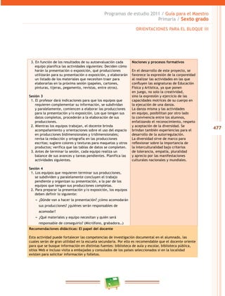 477
Programas de estudio 2011 / Guía para el Maestro
Primaria / Sexto grado
3. En función de los resultados de su autoevaluación cada
equipo planifica las actividades siguientes: Deciden cómo
harán la presentación o exposición, qué producciones
utilizarán para su presentación o exposición, y elaborarán
un listado de los materiales que necesiten traer para
elaborarlas en la próxima sesión (papeles, cartones,
pinturas, tijeras, pegamento, revistas, entre otros).
Sesión 3
1. El profesor dará indicaciones para que los equipos que
requieren complementar su información, se subdividan
y paralelamente, comiencen a elaborar las producciones
para la presentación y/o exposición. Los que tengan sus
datos completos, procederán a la elaboración de sus
producciones.
2. Mientras los equipos trabajan, el docente brinda
acompañamiento y orientaciones sobre el uso del espacio
en producciones bidimensionales y tridimensionales;
revisa la redacción y ortografía en las producciones
escritas; sugiere colores y texturas para maquetas y otros
productos; verifica que las tablas de datos se completen.
3. Antes de terminar la sesión, cada equipo realiza un
balance de sus avances y tareas pendientes. Planifica las
actividades siguientes.
Sesión 4
1. Los equipos que requieren terminar sus producciones,
se subdividen y paralelamente concluyen el trabajo
pendiente y organizan su presentación, a la par de los
equipos que tengan sus producciones completas.
2. Para preparar la presentación y/o exposición, los equipos
deben definir lo siguiente:
−− ¿Dónde van a hacer la presentación? ¿cómo acomodarán
sus producciones? ¿quiénes serán responsables de
acomodar?
−− ¿Qué materiales y equipo necesitan y quién será
responsable de conseguirlo? (Micrófono, grabadora…)
Nociones y procesos formativos
En el desarrollo de este proyecto, se
favorece la expresión de la corporeidad
al realizar las actividades en las que
confluyen las asignaturas de Educación
Física y Artística, ya que ponen
en juego, no solo la creatividad,
sino la expresión y ejercicio de las
capacidades motrices de su cuerpo en
la ejecución de una danza.
La danza misma y las actividades
en equipo, posibilitan por otro lado
la convivencia entre los alumnos,
enfatizando el reconocimiento, respeto
y aceptación de la diversidad. Se
brindan también experiencias para el
desarrollo de la autorregulación.
La diversidad sirve de marco para
reflexionar sobre la importancia de
la interculturalidad bajo criterios
de tolerancia, empatía, pluralidad
y aprecio por las manifestaciones
culturales nacionales y mundiales.
Recomendaciones didácticas: El papel del docente
Esta actividad puede fortalecer las competencias de investigación documental en el alumnado, las
cuales serán de gran utilidad en la escuela secundaria. Por ello es recomendable que el docente oriente
para que se busque información en distintas fuentes: biblioteca de aula y escolar, biblioteca pública,
sitios Web e incluso visita a embajadas y consulados de los países seleccionados si en la localidad
existen para solicitar información y folletos.
ORIENTACIONES PARA EL BLOQUE III
 