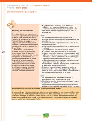 478
Programas de estudio 2011 / Guía para el Maestro
Primaria / Sexto grado
Nociones y procesos formativos
En el desarrollo de este proyecto, se
favorece la expresión de la corporeidad
al realizar las actividades en las que
confluyen las asignaturas de Educación
Física y Artística, ya que ponen en
juego, no sólo la creatividad, sino la
expresión y ejercicio de las capacidades
motrices de su cuerpo en la ejecución
de una danza.
La danza misma y las actividades
en equipo, posibilitan por otro lado
la convivencia entre los alumnos,
enfatizando el reconocimiento, respeto
y aceptación de la diversidad. Se
brindan también experiencias para el
desarrollo de la autorregulación.
La diversidad sirve de marco para
reflexionar sobre la importancia de
la interculturalidad bajo criterios
de tolerancia, empatía, pluralidad
y aprecio por las manifestaciones
culturales nacionales y mundiales.
•  ¿Quién manejará el equipo? (si es necesario).
•  ¿Quiénes va a presentar el trabajo del equipo y a
explicar las características culturales de cada país?
3. Cada equipo elabora un pequeño programa sobre su
presentación.
Sesión 5
1. Los equipos presentan su trabajo y cierran la
presentación mencionando sus conclusiones sobre lo que
aprendieron.
2. Al terminar analizan las presentaciones a partir de las
siguientes preguntas:
•  ¿Qué elementos comunes identifican en las diferentes
culturas?
•  ¿Qué diferencias encuentran entre las mismas?
•  ¿Cuál es la importancia de conocer otras culturas?
•  ¿Cuáles culturas les resultaron interesantes y por qué?
•  ¿Cómo se sentirían si tuvieran que ir a vivir a otro país
en el que la cultura sea diferente de la nuestra? ¿Qué
tendrían que hacer en una situación así?
•  ¿Cómo les gustaría ser tratados por los habitantes del
país al que tuvieran que migrar?
3. Escriban en sus cuadernos dos propuestas para favorecer
el aprecio por la diversidad cultural.
4. El docente propone que para la siguiente sesión, se
organicen en dos o tres equipos y propongan algunas
piezas de música popular de su agrado para seleccionar la
que emplearán en la ejecución de un baile.
Sesión 6
1. Los equipos escuchan la música que llevaron y
seleccionan la pieza para preparar el baile.
2. Planifican secuencias dancísticas sencillas para integrar
la ejecución de su baile.
3. Organizan los tiempos y lugares de ensayo y deciden si
emplearán algún vestuario o accesorio para la ejecución.
Recomendaciones didácticas: El papel del alumno y el papel del docente
Se recomienda que el profesor destine periodos de ensayo diarios durante una semana, de 30 minutos,
por ejemplo (fuera del tiempo destinado a las sesiones). Será necesario que se prevea y resuelva que
los alumnos dispongan de grabadora para la reproducción de la música. Recomiende como lugar de
ensayo, alguna zona del patio escolar en la que no se interfiera con otras actividades. Permita a los
alumnos realizar sus ensayos y supervíselos.
ORIENTACIONES PARA EL BLOQUE III
 