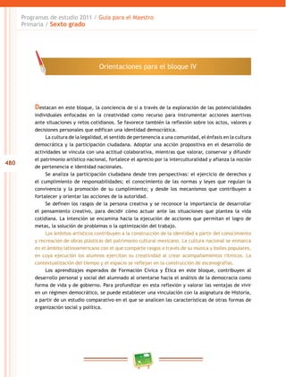480
Programas de estudio 2011 / Guía para el Maestro
Primaria / Sexto grado
Destacan en este bloque, la conciencia de sí a través de la exploración de las potencialidades
individuales enfocadas en la creatividad como recurso para instrumentar acciones asertivas
ante situaciones y retos cotidianos. Se favorece también la reflexión sobre los actos, valores y
decisiones personales que edifican una identidad democrática.
La cultura de la legalidad, el sentido de pertenencia a una comunidad, el énfasis en la cultura
democrática y la participación ciudadana. Adoptar una acción propositiva en el desarrollo de
actividades se vincula con una actitud colaborativa, mientras que valorar, conservar y difundir
el patrimonio artístico nacional, fortalece el aprecio por la interculturalidad y afianza la noción
de pertenencia e identidad nacionales.
Se analiza la participación ciudadana desde tres perspectivas: el ejercicio de derechos y
el cumplimiento de responsabilidades; el conocimiento de las normas y leyes que regulan la
convivencia y la promoción de su cumplimiento; y desde los mecanismos que contribuyen a
fortalecer y orientar las acciones de la autoridad.
Se definen los rasgos de la persona creativa y se reconoce la importancia de desarrollar
el pensamiento creativo, para decidir cómo actuar ante las situaciones que plantea la vida
cotidiana. La intención se encamina hacia la ejecución de acciones que permitan el logro de
metas, la solución de problemas o la optimización del trabajo.
Los ámbitos artísticos contribuyen a la construcción de la identidad a partir del conocimiento
y recreación de obras plásticas del patrimonio cultural mexicano. La cultura nacional se enmarca
en el ámbito latinoamericano con el que comparte rasgos a través de su música y bailes populares,
en cuya ejecución los alumnos ejercitan su creatividad al crear acompañamientos rítmicos. La
contextualización del tiempo y el espacio se reflejan en la construcción de escenografías.
Los aprendizajes esperados de Formación Cívica y Ética en este bloque, contribuyen al
desarrollo personal y social del alumnado al orientarse hacia el análisis de la democracia como
forma de vida y de gobierno. Para profundizar en esta reflexión y valorar las ventajas de vivir
en un régimen democrático, se puede establecer una vinculación con la asignatura de Historia,
a partir de un estudio comparativo en el que se analicen las características de otras formas de
organización social y política.
Orientaciones para el bloque IV
 