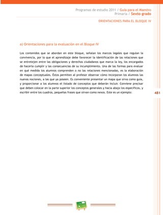481
Programas de estudio 2011 / Guía para el Maestro
Primaria / Sexto grado
a) Orientaciones para la evaluación en el Bloque IV
Los contenidos que se abordan en este bloque, señalan los marcos legales que regulan la
convivencia, por lo que el aprendizaje debe favorecer la identificación de las relaciones que
se entretejen entre las obligaciones y derechos ciudadanos que marca la ley, los encargados
de hacerla cumplir y las consecuencias de su incumplimiento. Una de las formas para evaluar
en qué medida los alumnos comprenden o no las relaciones mencionadas, es la elaboración
de mapas conceptuales. Éstos permiten al profesor observar cómo incorporan los alumnos las
nuevas nociones, a las que ya poseen. Es conveniente presentar un mapa que sirva como guía,
y proporcionar a los alumnos el listado de conceptos que deberán incluir. Conviene precisar
que deben colocar en la parte superior los conceptos generales y hacia abajo los específicos, y
escribir entre los cuadros, pequeñas frases que sirvan como nexos. Este es un ejemplo:
ORIENTACIONES PARA EL BLOQUE IV
 