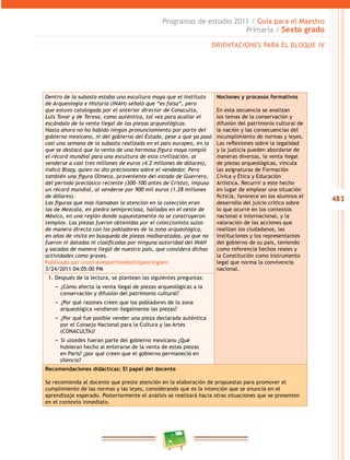 483
Programas de estudio 2011 / Guía para el Maestro
Primaria / Sexto grado
Dentro de la subasta estaba una escultura maya que el Instituto
de Arqueología e Historia (INAH) señaló que “es falsa”, pero
que estuvo catalogada por el anterior director de Conaculta,
Luis Tovar y de Teresa, como auténtica, tal vez para acallar el
escándalo de la venta ilegal de las piezas arqueológicas.
Hasta ahora no ha habido ningún pronunciamiento por parte del
gobierno mexicano, ni del gobierno del Estado, pese a que ya pasó
casi una semana de la subasta realizada en el país europeo, en la
que se destacó que la venta de una hermosa figura maya rompió
el récord mundial para una escultura de esta civilización, al
venderse a casi tres millones de euros (4.2 millones de dólares),
indicó Blazy, quien no dio precisiones sobre el vendedor. Pero
también una figura Olmeca, proveniente del estado de Guerrero,
del periodo preclásico reciente (300-100 antes de Cristo), impuso
un récord mundial, al venderse por 900 mil euros (1.28 millones
de dólares).
Las figuras que más llamaban la atención en la colección eran
las de Mezcala, en piedra semipreciosa, halladas en el oeste de
México, en una región donde supuestamente no se construyeron
templos. Las piezas fueron obtenidas por el coleccionista suizo
de manera directa con los pobladores de la zona arqueológica,
en años de visita en búsqueda de piezas malbaratadas, ya que no
fueron ni datadas ni clasificadas por ninguna autoridad del INAH
y sacadas de manera ilegal de nuestro país, que considera dichas
actividades como graves.
Publicado por cronicavespertinodechilpancingoen
3/24/2011 04:05:00 PM
Nociones y procesos formativos
En esta secuencia se analizan
los temas de la conservación y
difusión del patrimonio cultural de
la nación y las consecuencias del
incumplimiento de normas y leyes.
Las reflexiones sobre la legalidad
y la justicia pueden abordarse de
maneras diversas, la venta ilegal
de piezas arqueológicas, vincula
las asignaturas de Formación
Cívica y Ética y Educación
Artística. Recurrir a este hecho
en lugar de emplear una situación
ficticia, favorece en los alumnos el
desarrollo del juicio crítico sobre
lo que ocurre en los contextos
nacional e internacional, y la
valoración de las acciones que
realizan los ciudadanos, las
instituciones y los representantes
del gobierno de su país, teniendo
como referencia hechos reales y
la Constitución como instrumento
legal que norma la convivencia
nacional.
1. Después de la lectura, se plantean las siguientes preguntas:
−− ¿Cómo afecta la venta ilegal de piezas arqueológicas a la
conservación y difusión del patrimonio cultural?
−− ¿Por qué razones creen que los pobladores de la zona
arqueológica vendieron ilegalmente las piezas?
−− ¿Por qué fue posible vender una pieza declarada auténtica
por el Consejo Nacional para la Cultura y las Artes
(CONACULTA)?
−− Si ustedes fueran parte del gobierno mexicano ¿Qué
hubieran hecho al enterarse de la venta de estas piezas
en Paris? ¿por qué creen que el gobierno permaneció en
silencio?
Recomendaciones didácticas: El papel del docente
Se recomienda al docente que preste atención en la elaboración de propuestas para promover el
cumplimiento de las normas y las leyes, considerando que es la intención que se enuncia en el
aprendizaje esperado. Posteriormente el análisis se realizará hacia otras situaciones que se presenten
en el contexto inmediato.
ORIENTACIONES PARA EL BLOQUE IV
 