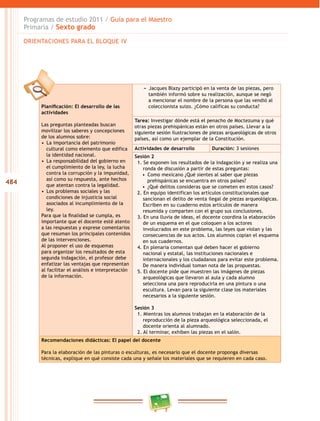 484
Programas de estudio 2011 / Guía para el Maestro
Primaria / Sexto grado
Planificación: El desarrollo de las
actividades
Las preguntas planteadas buscan
movilizar los saberes y concepciones
de los alumnos sobre:
•  La importancia del patrimonio
cultural como elemento que edifica
la identidad nacional.
•  La responsabilidad del gobierno en
el cumplimiento de la ley, la lucha
contra la corrupción y la impunidad,
así como su respuesta, ante hechos
que atentan contra la legalidad.
•  Los problemas sociales y las
condiciones de injusticia social
asociados al incumplimiento de la
ley.
Para que la finalidad se cumpla, es
importante que el docente esté atento
a las respuestas y exprese comentarios
que resuman los principales contenidos
de las intervenciones.
Al proponer el uso de esquemas
para organizar los resultados de esta
segunda indagación, el profesor debe
enfatizar las ventajas que representan
al facilitar el análisis e interpretación
de la información.
−− Jacques Blazy participó en la venta de las piezas, pero
también informó sobre su realización, aunque se negó
a mencionar el nombre de la persona que las vendió al
coleccionista suizo. ¿Cómo calificas su conducta?
Tarea: Investigar dónde está el penacho de Moctezuma y qué
otras piezas prehispánicas están en otros países. Llevar a la
siguiente sesión ilustraciones de piezas arqueológicas de otros
países, así como un ejemplar de la Constitución.
Actividades de desarrollo Duración: 3 sesiones
Sesión 2
1. Se exponen los resultados de la indagación y se realiza una
ronda de discusión a partir de estas preguntas:
•  Como mexicano ¿Qué sientes al saber que piezas
prehispánicas se encuentra en otros países?
•  ¿Qué delitos consideras que se cometen en estos casos?
2. En equipo identifican los artículos constitucionales que
sancionan el delito de venta ilegal de piezas arqueológicas.
Escriben en su cuaderno estos artículos de manera
resumida y comparten con el grupo sus conclusiones.
3. En una lluvia de ideas, el docente coordina la elaboración
de un esquema en el que coloquen a los actores
involucrados en este problema, las leyes que violan y las
consecuencias de sus actos. Los alumnos copian el esquema
en sus cuadernos.
4. En plenaria comentan qué deben hacer el gobierno
nacional y estatal, las instituciones nacionales e
internacionales y los ciudadanos para evitar este problema.
De manera individual toman nota de las propuestas.
5. El docente pide que muestren las imágenes de piezas
arqueológicas que llevaron al aula y cada alumno
selecciona una para reproducirla en una pintura o una
escultura. Levan para la siguiente clase los materiales
necesarios a la siguiente sesión.
Sesión 3
1. Mientras los alumnos trabajan en la elaboración de la
reproducción de la pieza arqueológica seleccionada, el
docente orienta al alumnado.
2. Al terminar, exhiben las piezas en el salón.
Recomendaciones didácticas: El papel del docente
Para la elaboración de las pinturas o esculturas, es necesario que el docente proponga diversas
técnicas, explique en qué consiste cada una y señale los materiales que se requieren en cada caso.
ORIENTACIONES PARA EL BLOQUE IV
 