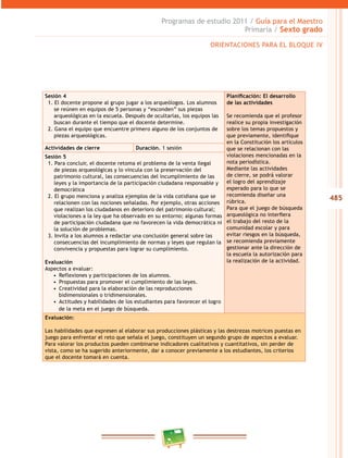 485
Programas de estudio 2011 / Guía para el Maestro
Primaria / Sexto grado
Sesión 4
1. El docente propone al grupo jugar a los arqueólogos. Los alumnos
se reúnen en equipos de 5 personas y “esconden” sus piezas
arqueológicas en la escuela. Después de ocultarlas, los equipos las
buscan durante el tiempo que el docente determine.
2. Gana el equipo que encuentre primero alguno de los conjuntos de
piezas arqueológicas.
Planificación: El desarrollo
de las actividades
Se recomienda que el profesor
realice su propia investigación
sobre los temas propuestos y
que previamente, identifique
en la Constitución los artículos
que se relacionan con las
violaciones mencionadas en la
nota periodística.
Mediante las actividades
de cierre, se podrá valorar
el logro del aprendizaje
esperado para lo que se
recomienda diseñar una
rúbrica.
Para que el juego de búsqueda
arqueológica no interfiera
el trabajo del resto de la
comunidad escolar y para
evitar riesgos en la búsqueda,
se recomienda previamente
gestionar ante la dirección de
la escuela la autorización para
la realización de la actividad.
Actividades de cierre Duración. 1 sesión
Sesión 5
1. Para concluir, el docente retoma el problema de la venta ilegal
de piezas arqueológicas y lo vincula con la preservación del
patrimonio cultural, las consecuencias del incumplimiento de las
leyes y la importancia de la participación ciudadana responsable y
democrática
2. El grupo menciona y analiza ejemplos de la vida cotidiana que se
relacionen con las nociones señaladas. Por ejemplo, otras acciones
que realizan los ciudadanos en deterioro del patrimonio cultural;
violaciones a la ley que ha observado en su entorno; algunas formas
de participación ciudadana que no favorecen la vida democrática ni
la solución de problemas.
3. Invita a los alumnos a redactar una conclusión general sobre las
consecuencias del incumplimiento de normas y leyes que regulan la
convivencia y propuestas para lograr su cumplimiento.
Evaluación
Aspectos a evaluar:
•  Reflexiones y participaciones de los alumnos.
•  Propuestas para promover el cumplimiento de las leyes.
•  Creatividad para la elaboración de las reproducciones
bidimensionales o tridimensionales.
•  Actitudes y habilidades de los estudiantes para favorecer el logro
de la meta en el juego de búsqueda.
Evaluación:
Las habilidades que expresen al elaborar sus producciones plásticas y las destrezas motrices puestas en
juego para enfrentar el reto que señala el juego, constituyen un segundo grupo de aspectos a evaluar.
Para valorar los productos pueden combinarse indicadores cualitativos y cuantitativos, sin perder de
vista, como se ha sugerido anteriormente, dar a conocer previamente a los estudiantes, los criterios
que el docente tomará en cuenta.
ORIENTACIONES PARA EL BLOQUE IV
 
