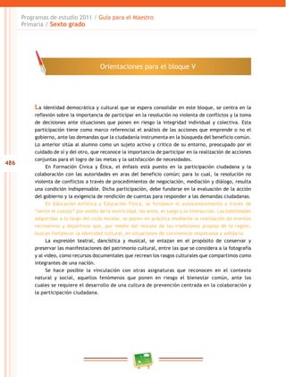 486
Programas de estudio 2011 / Guía para el Maestro
Primaria / Sexto grado
La identidad democrática y cultural que se espera consolidar en este bloque, se centra en la
reflexión sobre la importancia de participar en la resolución no violenta de conflictos y la toma
de decisiones ante situaciones que ponen en riesgo la integridad individual y colectiva. Esta
participación tiene como marco referencial el análisis de las acciones que emprende o no el
gobierno, ante las demandas que la ciudadanía instrumenta en la búsqueda del beneficio común.
Lo anterior sitúa al alumno como un sujeto activo y crítico de su entorno, preocupado por el
cuidado de sí y del otro, que reconoce la importancia de participar en la realización de acciones
conjuntas para el logro de las metas y la satisfacción de necesidades.
En Formación Cívica y Ética, el énfasis está puesto en la participación ciudadana y la
colaboración con las autoridades en aras del beneficio común; para lo cual, la resolución no
violenta de conflictos a través de procedimientos de negociación, mediación y diálogo, resulta
una condición indispensable. Dicha participación, debe fundarse en la evaluación de la acción
del gobierno y la exigencia de rendición de cuentas para responder a las demandas ciudadanas.
En Educación Artística y Educación Física, se fortalece el autoconocimiento a través de
“sentir el cuerpo” por medio de la motricidad, las artes, el juego y la interacción. Las habilidades
adquiridas a lo largo del ciclo escolar, se ponen en práctica mediante la realización de eventos
recreativos y deportivos que, por medio del rescate de las tradiciones propias de la región,
buscan fortalecer la identidad cultural, en situaciones de convivencia respetuosa y solidaria.
La expresión teatral, dancística y musical, se enlazan en el propósito de conservar y
preservar las manifestaciones del patrimonio cultural, entre las que se considera a la fotografía
y al video, como recursos documentales que recrean los rasgos culturales que compartimos como
integrantes de una nación.
Se hace posible la vinculación con otras asignaturas que reconocen en el contexto
natural y social, aquellos fenómenos que ponen en riesgo el bienestar común, ante los
cuales se requiere el desarrollo de una cultura de prevención centrada en la colaboración y
la participación ciudadana.
Orientaciones para el bloque V
 