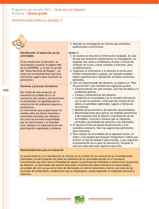 490
Programas de estudio 2011 / Guía para el Maestro
Primaria / Sexto grado
Planificación: El desarrollo de las
actividades
Si las condiciones lo permiten, se
recomienda consultar la página Web
de la CENAPRED, y revisar la sección
del “Atlas Nacional de Riesgos”, así
como las recomendaciones que esta
institución sugiere para favorecer la
prevención.
4. Realizan la investigación en fuentes documentales,
audiovisuales o entrevistas.
Sesión 3
1. Se muestra al docente la información recabada. En caso
de que sea necesario complementar la investigación, se
organiza una visita a la biblioteca escolar o al aula de
cómputo (si la hay y tiene conexión a Internet), para
complementarla.
2. Organizan la información y el docente la revisa para
brindar orientaciones y apoyos, por ejemplo emplear
tablas o gráficas para representar los datos numéricos
obtenidos.
3. Una vez dimensionado del desastre, se elabora un “Plan
de prevención” que considere los siguientes puntos:
•  Caracterización (en qué consiste, qué tipo de daños y/o
problemas genera).
•  Causas y consecuencias del desastre.
•  Incidencia en la localidad o en la entidad (frecuencia
con la que se presenta, cifras que den cuenta de los
daños y/o pérdidas registradas, lugares y fechas de
ocurrencia).
•  Medidas de prevención y de atención recomendables.
•  Recomendaciones para aplicar las medidas preventivas
y de respuesta ante el desastre (coordinación de las
actividades, recursos o insumos que se requieren,
actitudes y prioridades de atención a los afectados).
4. El docente revisa los planes de prevención y si lo
considera necesario, hace las sugerencias pertinentes
para mejorarlo.
5. Para realizar las actividades de la siguiente sesión, se
indica a los equipos que busquen fotografías o videos que
ilustren el tipo de desastre seleccionado, y que organicen
la presentación de su plan de prevención, llevando al
aula los materiales que requieran para ello.
Nociones y procesos formativos
Por medio de este proyecto, se
favorecen el cuidado de sí y la
conciencia del cuerpo y las emociones;
la solidaridad y la igualdad para la
construcción de ambientes seguros y
protectores.
La información que proporcionan los
medios sobre los bienes humanos y
materiales afectados por desastre,
así como las acciones emprendidas
por las instituciones y la sociedad
civil, destacan la importancia de una
participación organizada y solidaria.
Recomendaciones para la evaluación
La autoevaluación y la coevaluación se realizan en la revisión de los avances de las investigaciones
realizadas y la participación de todos los miembros de la comunidad escolar en el simulacro.
Considerando que éste tiene la finalidad de regular la participación individual y colectiva en situaciones
de desastre, el desempeño del alumno bajo estas circunstancias debe orientarse al autocuidado y
al cuidado del otro ya que de la toma de decisiones, el control emocional y motriz, así como de las
actitudes de solidaridad y colaboración que se desplieguen, puede depender la integridad personal y
colectiva.
ORIENTACIONES PARA EL BLOQUE V
 