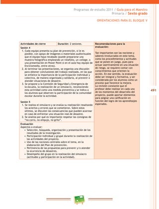 491
Programas de estudio 2011 / Guía para el Maestro
Primaria / Sexto grado
Actividades de cierre Duración: 2 sesiones. Recomendaciones para la
evaluación:
Tan importantes son las nociones y
saberes involucrados en este tema,
como los procedimientos y actitudes
que se ponen en juego, pues para
actuar asertivamente en una situación
de riesgo, se requiere contar con
conocimientos que orienten la
acción. En ese sentido, la evaluación
debe ser integral y formativa, y ser
considerada por los alumnos como un
proceso que favorece la mejora.
La revisión constante que el
profesor debe realizar en cada uno
de los momentos del desarrollo del
proyecto, puede aportar elementos
para asignar una calificación en
función del logro de los aprendizajes
esperados.
Sesión 4
1. Cada equipo presenta su plan de prevención, si le es
posible, con apoyo de imágenes o materiales audiovisuales
que el equipo haya recabado (puede prepararse una
muestra fotográfica empleando un rotafolio, un collage, o
una presentación en Power Point si en el aula hay equipo de
Enciclomedia, entre otros).
2. Al terminar las presentaciones, se organiza una discusión
para obtener conclusiones del trabajo realizado, en las que
se enfatice la importancia de la participación individual y
colectiva, de manera organizada y solidaria, al prevenir o
atender situaciones de desastre.
3. Se propone a la Comisión de Seguridad y Emergencia de
la escuela, la realización de un simulacro, reconociendo
esta actividad como una medida preventiva y se indica a
los alumnos que observen la participación de la comunidad
escolar durante la actividad.
Sesión 5
1. Se realiza el simulacro y se evalúa su realización resaltando
los aciertos y errores que se cometieron. Sobre estos
últimos, se discuten las consecuencias que pueden acarrear
en caso de enfrentar una situación real de desastre.
2. Se analiza por qué es importante respetar las consignas de
“no corro, no empujo, no grito”.
Evaluación
Aspectos a evaluar:
•  Selección, búsqueda, organización y presentación de los
resultados de la investigación.
•  Participación individual y grupal durante la realización de
las actividades del proyecto.
•  Uso de las nociones centrales sobre el tema, en la
elaboración del Plan de prevención.
•  Pertinencia de las propuestas para prevenir y/o atender
la ocurrencia de desastres.
•  Desempeño del grupo en la realización del simulacro
(actitudes y participación en la actividad).
ORIENTACIONES PARA EL BLOQUE V
 