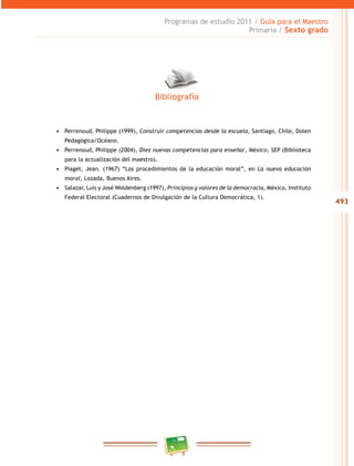 493
Programas de estudio 2011 / Guía para el Maestro
Primaria / Sexto grado
•	 Perrenoud, Philippe (1999), Construir competencias desde la escuela, Santiago, Chile, Dolen
Pedagógica/Océano.
•	 Perrenoud, Philippe (2004), Diez nuevas competencias para enseñar, México, SEP (Biblioteca
para la actualización del maestro).
•	 Piaget, Jean. (1967) “Los procedimientos de la educación moral”, en La nueva educación
moral, Lozada, Buenos Aires.
•	 Salazar, Luis y José Woldenberg (1997), Principios y valores de la democracia, México, Instituto
Federal Electoral (Cuadernos de Divulgación de la Cultura Democrática, 1).
Bibliografía
 