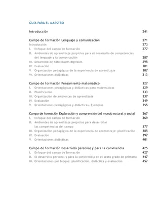GUÍA PARA EL MAESTRO
Introducción
Campo de formación Lenguaje y comunicación
Introducción
I.	 Enfoque del campo de formación
II.	 Ambientes de aprendizaje propicios para el desarrollo de competencias
del lenguaje y la comunicación
III.	 Desarrollo de habilidades digitales
IV.	 Evaluación
V.	 Organización pedagógica de la experiencia de aprendizaje
VI.	 Orientaciones didácticas
Campo de formación Pensamiento matemático
I.	 Orientaciones pedagógicas y didácticas para matemáticas
II.	 Planificación
III.	 Organización de ambientes de aprendizaje
IV.	 Evaluación
V.	 Orientaciones pedagógicas y didácticas. Ejemplos
Campo de formación Exploración y comprensión del mundo natural y social
I.	 Enfoque del campo de formación
II.	 Ambientes de aprendizaje propicios para desarrollar
las competencias del campo
III.	 Organización pedagógica de la experiencia de aprendizaje: planificación
IV.	 Evaluación
V.	 Orientaciones didácticas
Campo de formación Desarrollo personal y para la convivencia
I.	 Enfoque del campo de formación
II.	 El desarrollo personal y para la convivencia en el sexto grado de primaria
III.	 Orientaciones por bloque: planificación, didáctica y evaluación
241
271
273
277
287
295
301
307
313
327
329
333
337
349
355
367
369
377
385
397
401
425
427
447
457
 