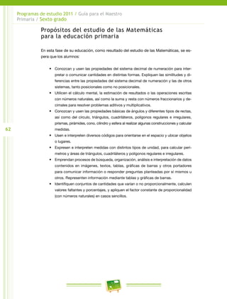 62
Programas de estudio 2011 / Guía para el Maestro
Primaria / Sexto grado
Propósitos del estudio de las Matemáticas
para la educación primaria
En esta fase de su educación, como resultado del estudio de las Matemáticas, se es-
pera que los alumnos:
•	 Conozcan y usen las propiedades del sistema decimal de numeración para inter-
pretar o comunicar cantidades en distintas formas. Expliquen las similitudes y di-
ferencias entre las propiedades del sistema decimal de numeración y las de otros
sistemas, tanto posicionales como no posicionales.
•	 Utilicen el cálculo mental, la estimación de resultados o las operaciones escritas
con números naturales, así como la suma y resta con números fraccionarios y de-
cimales para resolver problemas aditivos y multiplicativos.
•	 Conozcan y usen las propiedades básicas de ángulos y diferentes tipos de rectas,
así como del círculo, triángulos, cuadriláteros, polígonos regulares e irregulares,
prismas, pirámides, cono, cilindro y esfera al realizar algunas construcciones y calcular
medidas.
•	 Usen e interpreten diversos códigos para orientarse en el espacio y ubicar objetos
o lugares.
•	 Expresen e interpreten medidas con distintos tipos de unidad, para calcular perí-
metros y áreas de triángulos, cuadriláteros y polígonos regulares e irregulares.
•	 Emprendan procesos de búsqueda, organización, análisis e interpretación de datos
contenidos en imágenes, textos, tablas, gráficas de barras y otros portadores
para comunicar información o responder preguntas planteadas por sí mismos u
otros. Representen información mediante tablas y gráficas de barras.
•	 Identifiquen conjuntos de cantidades que varían o no proporcionalmente, calculen
valores faltantes y porcentajes, y apliquen el factor constante de proporcionalidad
(con números naturales) en casos sencillos.
 