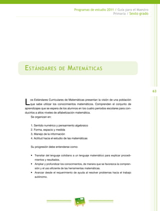 63
Programas de estudio 2011 / Guía para el Maestro
Primaria / Sexto grado
Estándares de Matemáticas
Los Estándares Curriculares de Matemáticas presentan la visión de una población
que sabe utilizar los conocimientos matemáticos. Comprenden el conjunto de
aprendizajes que se espera de los alumnos en los cuatro periodos escolares para con-
ducirlos a altos niveles de alfabetización matemática.
Se organizan en:
1. Sentido numérico y pensamiento algebraico
2. Forma, espacio y medida
3. Manejo de la información
4. Actitud hacia el estudio de las matemáticas
Su progresión debe entenderse como:
•	 Transitar del lenguaje cotidiano a un lenguaje matemático para explicar procedi-
mientos y resultados.
•	 Ampliar y profundizar los conocimientos, de manera que se favorezca la compren-
sión y el uso eficiente de las herramientas matemáticas.
•	 Avanzar desde el requerimiento de ayuda al resolver problemas hacia el trabajo
autónomo.
 