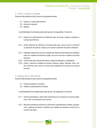 65
Programas de estudio 2011 / Guía para el Maestro
Primaria / Sexto grado
2. Forma, espacio y medida
Durante este periodo el eje incluye los siguientes temas:
2.1.	 Figuras y cuerpos geométricos.
2.2.	 Ubicación espacial.
2.3.	 Medida.
Los Estándares Curriculares para este eje son los siguientes. El alumno:
2.1.1.	 Explica las características de diferentes tipos de rectas, ángulos, polígonos y
cuerpos geométricos.
2.2.1.	 Utiliza sistemas de referencia convencionales para ubicar puntos o describir
su ubicación en planos, mapas y en el primer cuadrante del plano cartesiano.
2.3.1.	 Establece relaciones entre las unidades del Sistema Internacional de Medidas,
entre las unidades del Sistema Inglés, así como entre las unidades de ambos
sistemas.
2.3.2.	 Usa fórmulas para calcular perímetros y áreas de triángulos y cuadriláteros.
2.3.3.	 Utiliza y relaciona unidades de tiempo (milenios, siglos, décadas, años, me-
ses, semanas, días, horas y minutos) para establecer la duración de diversos
sucesos.
3. Manejo de la información
Durante este periodo el eje incluye los siguientes temas:
3.1.	 Proporcionalidad y funciones.
3.2.	 Análisis y representación de datos.
Los Estándares Curriculares para este eje son los siguientes. El alumno:
3.1.1.	 Calcula porcentajes y utiliza esta herramienta en la resolución de otros proble-
mas, como la comparación de razones.
3.2.1.	 Resuelve problemas utilizando la información representada en tablas, pictogra-
mas o gráficas de barras e identifica las medidas de tendencia central de un
conjunto de datos.
 