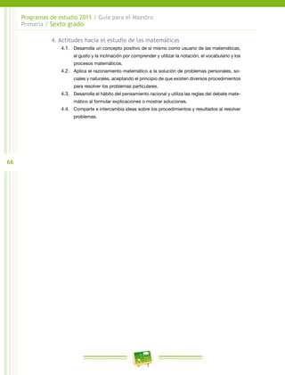 66
Programas de estudio 2011 / Guía para el Maestro
Primaria / Sexto grado
4. Actitudes hacia el estudio de las matemáticas
4.1.	 Desarrolla un concepto positivo de sí mismo como usuario de las matemáticas,
el gusto y la inclinación por comprender y utilizar la notación, el vocabulario y los
procesos matemáticos.
4.2.	 Aplica el razonamiento matemático a la solución de problemas personales, so-
ciales y naturales, aceptando el principio de que existen diversos procedimientos
para resolver los problemas particulares.
4.3.	 Desarrolla el hábito del pensamiento racional y utiliza las reglas del debate mate-
mático al formular explicaciones o mostrar soluciones.
4.4.	 Comparte e intercambia ideas sobre los procedimientos y resultados al resolver
problemas.
 