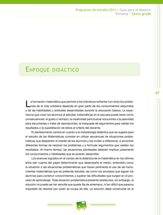 67
Programas de estudio 2011 / Guía para el Maestro
Primaria / Sexto grado
Enfoque didáctico
La formación matemática que permite a los individuos enfrentar con éxito los proble-
mas de la vida cotidiana depende en gran parte de los conocimientos adquiridos
y de las habilidades y actitudes desarrolladas durante la educación básica. La expe-
riencia que vivan los alumnos al estudiar matemáticas en la escuela puede tener como
consecuencias: el gusto o rechazo, la creatividad para buscar soluciones o la pasividad
para escucharlas y tratar de reproducirlas, la búsqueda de argumentos para validar los
resultados o la supeditación de éstos al criterio del docente.
El planteamiento central en cuanto a la metodología didáctica que se sugiere para
el estudio de las Matemáticas consiste en utilizar secuencias de situaciones proble-
máticas que despierten el interés de los alumnos y los inviten a reflexionar, a encontrar
diferentes formas de resolver los problemas y a formular argumentos que validen los
resultados. Al mismo tiempo, las situaciones planteadas deberán implicar justamente
los conocimientos y habilidades que se quieren desarrollar.
Los avances logrados en el campo de la didáctica de la matemática en los últimos
años dan cuenta del papel determinante que desempeña el medio, entendido como
la situación o las situaciones problemáticas que hacen pertinente el uso de las herra-
mientas matemáticas que se pretende estudiar, así como los procesos que siguen los
alumnos para construir conocimientos y superar las dificultades que surgen en el pro-
ceso de aprendizaje. Toda situación problemática presenta obstáculos; sin embargo, la
solución no puede ser tan sencilla que quede fija de antemano, ni tan difícil que parezca
imposible de resolver por quien se ocupa de ella. La solución debe construirse en el
 