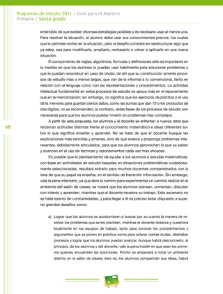 68
Programas de estudio 2011 / Guía para el Maestro
Primaria / Sexto grado
entendido de que existen diversas estrategias posibles y es necesario usar al menos una.
Para resolver la situación, el alumno debe usar sus conocimientos previos, los cuales
que le permiten entrar en la situación, pero el desafío consiste en reestructurar algo que
ya sabe, sea para modificarlo, ampliarlo, rechazarlo o volver a aplicarlo en una nueva
situación.
El conocimiento de reglas, algoritmos, fórmulas y definiciones sólo es importante en
la medida en que los alumnos lo puedan usar hábilmente para solucionar problemas y
que lo puedan reconstruir en caso de olvido; de ahí que su construcción amerite proce-
sos de estudio más o menos largos, que van de lo informal a lo convencional, tanto en
relación con el lenguaje como con las representaciones y procedimientos. La actividad
intelectual fundamental en estos procesos de estudio se apoya más en el razonamiento
que en la memorización; sin embargo, no significa que los ejercicios de práctica o el uso
de la memoria para guardar ciertos datos, como las sumas que dan 10 o los productos de
dos dígitos, no se recomienden; al contrario, estas fases de los procesos de estudio son
necesarias para que los alumnos puedan invertir en problemas más complejos.
A partir de esta propuesta, los alumnos y el docente se enfrentan a nuevos retos que
reclaman actitudes distintas frente al conocimiento matemático e ideas diferentes so-
bre lo que significa enseñar y aprender. No se trata de que el docente busque las
explicaciones más sencillas y amenas, sino de que analice y proponga problemas inte-
resantes, debidamente articulados, para que los alumnos aprovechen lo que ya saben
y avancen en el uso de técnicas y razonamientos cada vez más eficaces.
Es posible que el planteamiento de ayudar a los alumnos a estudiar matemáticas,
con base en actividades de estudio basadas en situaciones problemáticas cuidadosa-
mente seleccionadas, resultará extraño para muchos docentes compenetrados con la
idea de que su papel es enseñar, en el sentido de transmitir información. Sin embargo,
vale la pena intentarlo, ya que abre el camino para experimentar un cambio radical en el
ambiente del salón de clases; se notará que los alumnos piensan, comentan, discuten
con interés y aprenden, mientras que el docente revalora su trabajo. Este escenario no
se halla exento de contrariedades, y para llegar a él es preciso estar dispuesto a supe-
rar grandes desafíos como:
a)	 Lograr que los alumnos se acostumbren a buscar por su cuenta la manera de re-
solver los problemas que se les plantean, mientras el docente observa y cuestiona
localmente en los equipos de trabajo, tanto para conocer los procedimientos y
argumentos que se ponen en práctica como para aclarar ciertas dudas, destrabar
procesos y lograr que los alumnos puedan avanzar. Aunque habrá desconcierto, al
principio, de los alumnos y del docente, vale la pena insistir en que sean los prime-
ros quienes encuentren las soluciones. Pronto se empezará a notar un ambiente
distinto en el salón de clases; esto es, los alumnos compartirán sus ideas, habrá
 