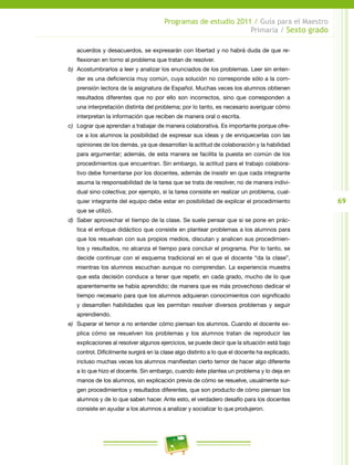 69
Programas de estudio 2011 / Guía para el Maestro
Primaria / Sexto grado
acuerdos y desacuerdos, se expresarán con libertad y no habrá duda de que re-
flexionan en torno al problema que tratan de resolver.
b)	 Acostumbrarlos a leer y analizar los enunciados de los problemas. Leer sin enten-
der es una deficiencia muy común, cuya solución no corresponde sólo a la com-
prensión lectora de la asignatura de Español. Muchas veces los alumnos obtienen
resultados diferentes que no por ello son incorrectos, sino que corresponden a
una interpretación distinta del problema; por lo tanto, es necesario averiguar cómo
interpretan la información que reciben de manera oral o escrita.
c)	 Lograr que aprendan a trabajar de manera colaborativa. Es importante porque ofre-
ce a los alumnos la posibilidad de expresar sus ideas y de enriquecerlas con las
opiniones de los demás, ya que desarrollan la actitud de colaboración y la habilidad
para argumentar; además, de esta manera se facilita la puesta en común de los
procedimientos que encuentran. Sin embargo, la actitud para el trabajo colabora-
tivo debe fomentarse por los docentes, además de insistir en que cada integrante
asuma la responsabilidad de la tarea que se trata de resolver, no de manera indivi-
dual sino colectiva; por ejemplo, si la tarea consiste en realizar un problema, cual-
quier integrante del equipo debe estar en posibilidad de explicar el procedimiento
que se utilizó.
d)	 Saber aprovechar el tiempo de la clase. Se suele pensar que si se pone en prác-
tica el enfoque didáctico que consiste en plantear problemas a los alumnos para
que los resuelvan con sus propios medios, discutan y analicen sus procedimien-
tos y resultados, no alcanza el tiempo para concluir el programa. Por lo tanto, se
decide continuar con el esquema tradicional en el que el docente “da la clase”,
mientras los alumnos escuchan aunque no comprendan. La experiencia muestra
que esta decisión conduce a tener que repetir, en cada grado, mucho de lo que
aparentemente se había aprendido; de manera que es más provechoso dedicar el
tiempo necesario para que los alumnos adquieran conocimientos con significado
y desarrollen habilidades que les permitan resolver diversos problemas y seguir
aprendiendo.
e)	 Superar el temor a no entender cómo piensan los alumnos. Cuando el docente ex-
plica cómo se resuelven los problemas y los alumnos tratan de reproducir las
explicaciones al resolver algunos ejercicios, se puede decir que la situación está bajo
control. Difícilmente surgirá en la clase algo distinto a lo que el docente ha explicado,
incluso muchas veces los alumnos manifiestan cierto temor de hacer algo diferente
a lo que hizo el docente. Sin embargo, cuando éste plantea un problema y lo deja en
manos de los alumnos, sin explicación previa de cómo se resuelve, usualmente sur-
gen procedimientos y resultados diferentes, que son producto de cómo piensan los
alumnos y de lo que saben hacer. Ante esto, el verdadero desafío para los docentes
consiste en ayudar a los alumnos a analizar y socializar lo que produjeron.
 