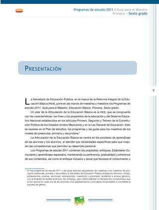 7
Programas de estudio 2011 / Guía para el Maestro
Primaria / Sexto grado
Presentación
L a Secretaría de Educación Pública, en el marco de la Reforma Integral de la Edu-
cación Básica (RIEB), pone en las manos de maestras y maestros los Programas de
estudio 2011. Guía para el Maestro. Educación Básica. Primaria. Sexto grado.
Un pilar de la Articulación de la Educación Básica es la RIEB, que es congruente
con las características, los fines y los propósitos de la educación y del Sistema Educa-
tivo Nacional establecidos en los artículos Primero, Segundo y Tercero de la Constitu-
ción Política de los Estados Unidos Mexicanos y en la Ley General de Educación. Esto
se expresa en el Plan de estudios, los programas y las guías para los maestros de los
niveles de preescolar, primaria y secundaria.*
La Articulación de la Educación Básica se centra en los procesos de aprendizaje
de las alumnas y los alumnos, al atender sus necesidades específicas para que mejo-
ren las competencias que permitan su desarrollo personal.
Los Programas de estudio 2011 contienen los propósitos, enfoques, Estándares Cu-
rriculares y aprendizajes esperados, manteniendo su pertinencia, gradualidad y coherencia
de sus contenidos, así como el enfoque inclusivo y plural que favorece el conocimiento y
*	 En los programas de estudio 2011 y las guías para las educadoras, las maestras y los maestros de edu-
cación preescolar, primaria y secundaria, la Secretaría de Educación Pública emplea los términos: niño(s),
adolescentes, jóvenes, alumno(s), educadora(s), maestro(s) y docente(s), aludiendo a ambos géneros,
con la finalidad de facilitar la lectura. Sin embargo, este criterio editorial no demerita los compromisos que
la SEP asume en cada una de las acciones y los planteamientos curriculares encaminados a consolidar la
equidad de género.
 