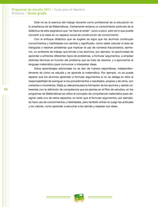 70
Programas de estudio 2011 / Guía para el Maestro
Primaria / Sexto grado
Este rol es la esencia del trabajo docente como profesional de la educación en
la enseñanza de las Matemáticas. Ciertamente reclama un conocimiento profundo de la
didáctica de esta asignatura que “se hace al andar”, poco a poco, pero es lo que puede
convertir a la clase en un espacio social de construcción de conocimiento.
Con el enfoque didáctico que se sugiere se logra que los alumnos construyan
conocimientos y habilidades con sentido y significado, como saber calcular el área de
triángulos o resolver problemas que implican el uso de números fraccionarios; asimis-
mo, un ambiente de trabajo que brinda a los alumnos, por ejemplo, la oportunidad de
aprender a enfrentar diferentes tipos de problemas, a formular argumentos, a emplear
distintas técnicas en función del problema que se trata de resolver, y a aprovechar el
lenguaje matemático para comunicar o interpretar ideas.
Estos aprendizajes adicionales no se dan de manera espontánea, independien-
temente de cómo se estudia y se aprende la matemática. Por ejemplo, no se puede
esperar que los alumnos aprendan a formular argumentos si no se delega en ellos la
responsabilidad de averiguar si los procedimientos o resultados, propios y de otros, son
correctos o incorrectos. Dada su relevancia para la formación de los alumnos y siendo co-
herentes con la definición de competencia que se plantea en el Plan de estudios, en los
programas de Matemáticas se utiliza el concepto de competencia matemática para de-
signar cada uno de estos aspectos; en tanto que al formular argumentos, por ejemplo,
se hace uso de conocimientos y habilidades, pero también entran en juego las actitudes
y los valores, como aprender a escuchar a los demás y respetar sus ideas.
 