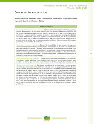 71
Programas de estudio 2011 / Guía para el Maestro
Primaria / Sexto grado
Competencias matemáticas
A continuación se describen cuatro competencias matemáticas, cuyo desarrollo es
importante durante la Educación Básica.
Competencias matemáticas
Resolver problemas de manera autónoma. Implica que los alumnos sepan identificar, plantear y
resolver diferentes tipos de problemas o situaciones; por ejemplo, problemas con solución úni-
ca, otros con varias soluciones o ninguna solución; problemas en los que sobren o falten datos;
problemas o situaciones en los que sean los alumnos quienes planteen las preguntas. Se trata
de que los alumnos sean capaces de resolver un problema utilizando más de un procedimien-
to, reconociendo cuál o cuáles son más eficaces; o bien, que puedan probar la eficacia de un
procedimiento al cambiar uno o más valores de las variables o el contexto del problema, para
generalizar procedimientos de resolución.
Comunicar información matemática. Comprende la posibilidad de que los alumnos expresen,
representen e interpreten información matemática contenida en una situación o en un fenómeno.
Requiere que se comprendan y empleen diferentes formas de representar la información cuali-
tativa y cuantitativa relacionada con la situación; se establezcan relaciones entre estas represen-
taciones; se expongan con claridad las ideas matemáticas encontradas; se deduzca la informa-
ción derivada de las representaciones, y se infieran propiedades, características o tendencias de
la situación o del fenómeno representado.
Validar procedimientos y resultados. Consiste en que los alumnos adquieran la confianza su-
ficiente para explicar y justificar los procedimientos y soluciones encontradas, mediante argu-
mentos a su alcance que se orienten hacia el razonamiento deductivo y la demostración formal.
Manejar técnicas eficientemente. Se refiere al uso eficiente de procedimientos y formas de repre-
sentación que hacen los alumnos al efectuar cálculos, con o sin apoyo de calculadora. Muchas
veces el manejo eficiente o deficiente de técnicas establece la diferencia entre quienes resuelven
los problemas de manera óptima y quienes alcanzan una solución incompleta o incorrecta. Esta
competencia no se limita a usar mecánicamente las operaciones aritméticas; apunta principal-
mente al desarrollo del significado y uso de los números y de operaciones, que se manifiesta en la
capacidad de elegir adecuadamente la o las operaciones al resolver un problema; en la utilización
del cálculo mental y la estimación, en el empleo de procedimientos abreviados o atajos a partir de
las operaciones que se requieren en un problema y en evaluar la pertinencia de los resultados.
Para lograr el manejo eficiente de una técnica es necesario que los alumnos la sometan a prue-
ba en muchos problemas distintos. Así adquirirán confianza en ella y la podrán adaptar a nuevos
problemas.
 