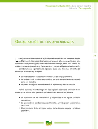 73
Programas de estudio 2011 / Guía para el Maestro
Primaria / Sexto grado
Organización de los aprendizajes
La asignatura de Matemáticas se organiza para su estudio en tres niveles de desglo-
se. El primer nivel corresponde a los ejes, el segundo a los temas y el tercero a los
contenidos. Para primaria y secundaria se consideran tres ejes, éstos son: Sentido nu-
mérico y pensamiento algebraico, Forma, espacio y medida, y Manejo de la información.
Sentido numérico y pensamiento algebraico alude a los fines más relevantes del
estudio de la aritmética y el álgebra:
•	 La modelización de situaciones mediante el uso del lenguaje aritmético.
•	 La exploración de propiedades aritméticas que en la secundaria podrán generali-
zarse con el álgebra.
•	 La puesta en juego de diferentes formas de representar y efectuar cálculos.
Forma, espacio y medida integra los tres aspectos esenciales alrededor de los
cuales gira el estudio de la geometría y la medición en la educación primaria:
•	 La exploración de las características y propiedades de las figuras y cuerpos
geométricos.
•	 La generación de condiciones para el tránsito a un trabajo con características
deductivas.
•	 El conocimiento de los principios básicos de la ubicación espacial y el cálculo
geométrico.
 