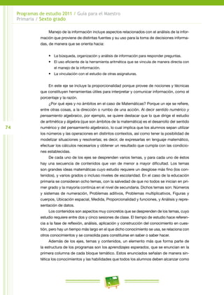 74
Programas de estudio 2011 / Guía para el Maestro
Primaria / Sexto grado
Manejo de la información incluye aspectos relacionados con el análisis de la infor-
mación que proviene de distintas fuentes y su uso para la toma de decisiones informa-
das, de manera que se orienta hacia:
•	 La búsqueda, organización y análisis de información para responder preguntas.
•	 El uso eficiente de la herramienta aritmética que se vincula de manera directa con
el manejo de la información.
•	 La vinculación con el estudio de otras asignaturas.
En este eje se incluye la proporcionalidad porque provee de nociones y técnicas
que constituyen herramientas útiles para interpretar y comunicar información, como el
porcentaje y la razón.
¿Por qué ejes y no ámbitos en el caso de Matemáticas? Porque un eje se refiere,
entre otras cosas, a la dirección o rumbo de una acción. Al decir sentido numérico y
pensamiento algebraico, por ejemplo, se quiere destacar que lo que dirige el estudio
de aritmética y álgebra (que son ámbitos de la matemática) es el desarrollo del sentido
numérico y del pensamiento algebraico, lo cual implica que los alumnos sepan utilizar
los números y las operaciones en distintos contextos, así como tener la posibilidad de
modelizar situaciones y resolverlas; es decir, de expresarlas en lenguaje matemático,
efectuar los cálculos necesarios y obtener un resultado que cumpla con las condicio-
nes establecidas.
De cada uno de los ejes se desprenden varios temas, y para cada uno de éstos
hay una secuencia de contenidos que van de menor a mayor dificultad. Los temas
son grandes ideas matemáticas cuyo estudio requiere un desglose más fino (los con-
tenidos), y varios grados o incluso niveles de escolaridad. En el caso de la educación
primaria se consideran ocho temas, con la salvedad de que no todos se inician en pri-
mer grado y la mayoría continúa en el nivel de secundaria. Dichos temas son: Números
y sistemas de numeración, Problemas aditivos, Problemas multiplicativos, Figuras y
cuerpos, Ubicación espacial, Medida, Proporcionalidad y funciones, y Análisis y repre-
sentación de datos.
Los contenidos son aspectos muy concretos que se desprenden de los temas, cuyo
estudio requiere entre dos y cinco sesiones de clase. El tiempo de estudio hace referen-
cia a la fase de reflexión, análisis, aplicación y construcción del conocimiento en cues-
tión, pero hay un tiempo más largo en el que dicho conocimiento se usa, se relaciona con
otros conocimientos y se consolida para constituirse en saber o saber hacer.
Además de los ejes, temas y contenidos, un elemento más que forma parte de
la estructura de los programas son los aprendizajes esperados, que se enuncian en la
primera columna de cada bloque temático. Estos enunciados señalan de manera sin-
tética los conocimientos y las habilidades que todos los alumnos deben alcanzar como
 