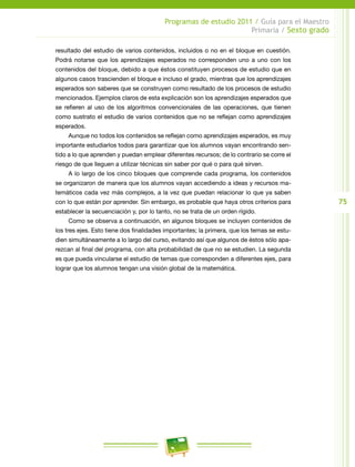 75
Programas de estudio 2011 / Guía para el Maestro
Primaria / Sexto grado
resultado del estudio de varios contenidos, incluidos o no en el bloque en cuestión.
Podrá notarse que los aprendizajes esperados no corresponden uno a uno con los
contenidos del bloque, debido a que éstos constituyen procesos de estudio que en
algunos casos trascienden el bloque e incluso el grado, mientras que los aprendizajes
esperados son saberes que se construyen como resultado de los procesos de estudio
mencionados. Ejemplos claros de esta explicación son los aprendizajes esperados que
se refieren al uso de los algoritmos convencionales de las operaciones, que tienen
como sustrato el estudio de varios contenidos que no se reflejan como aprendizajes
esperados.
Aunque no todos los contenidos se reflejan como aprendizajes esperados, es muy
importante estudiarlos todos para garantizar que los alumnos vayan encontrando sen-
tido a lo que aprenden y puedan emplear diferentes recursos; de lo contrario se corre el
riesgo de que lleguen a utilizar técnicas sin saber por qué o para qué sirven.
A lo largo de los cinco bloques que comprende cada programa, los contenidos
se organizaron de manera que los alumnos vayan accediendo a ideas y recursos ma-
temáticos cada vez más complejos, a la vez que puedan relacionar lo que ya saben
con lo que están por aprender. Sin embargo, es probable que haya otros criterios para
establecer la secuenciación y, por lo tanto, no se trata de un orden rígido.
Como se observa a continuación, en algunos bloques se incluyen contenidos de
los tres ejes. Esto tiene dos finalidades importantes; la primera, que los temas se estu-
dien simultáneamente a lo largo del curso, evitando así que algunos de éstos sólo apa-
rezcan al final del programa, con alta probabilidad de que no se estudien. La segunda
es que pueda vincularse el estudio de temas que corresponden a diferentes ejes, para
lograr que los alumnos tengan una visión global de la matemática.
 