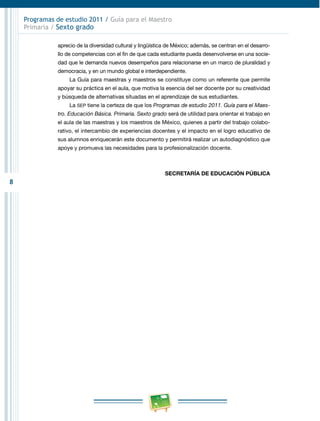 8
Programas de estudio 2011 / Guía para el Maestro
Primaria / Sexto grado
aprecio de la diversidad cultural y lingüística de México; además, se centran en el desarro-
llo de competencias con el fin de que cada estudiante pueda desenvolverse en una socie-
dad que le demanda nuevos desempeños para relacionarse en un marco de pluralidad y
democracia, y en un mundo global e interdependiente.
La Guía para maestras y maestros se constituye como un referente que permite
apoyar su práctica en el aula, que motiva la esencia del ser docente por su creatividad
y búsqueda de alternativas situadas en el aprendizaje de sus estudiantes.
La SEP tiene la certeza de que los Programas de estudio 2011. Guía para el Maes-
tro. Educación Básica. Primaria. Sexto grado será de utilidad para orientar el trabajo en
el aula de las maestras y los maestros de México, quienes a partir del trabajo colabo-
rativo, el intercambio de experiencias docentes y el impacto en el logro educativo de
sus alumnos enriquecerán este documento y permitirá realizar un autodiagnóstico que
apoye y promueva las necesidades para la profesionalización docente.
SECRETARÍA DE EDUCACIÓN PÚBLICA
 