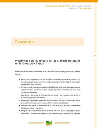 83
Programas de estudio 2011 / Guía para el Maestro
Primaria / Sexto grado
Propósitos
Propósitos para el estudio de las Ciencias Naturales
en la Educación Básica
El estudio de las Ciencias Naturales en la Educación Básica busca que niños y adoles-
centes:
•	 Reconozcan la ciencia como una actividad humana en permanente construcción,
con alcances y limitaciones, cuyos productos se aprovechan según la cultura y las
necesidades de la sociedad.
•	 Participen en el mejoramiento de su calidad de vida a partir de la toma de decisio-
nes orientadas a la promoción de la salud y el cuidado ambiental, con base en el
consumo sustentable.
•	 Aprecien la importancia de la ciencia y la tecnología y sus impactos en el ambiente
en el marco de la sustentabilidad.
•	 Desarrollen habilidades asociadas al conocimiento científico y sus niveles de re-
presentación e interpretación acerca de los fenómenos naturales.
•	 Comprendan, desde la perspectiva de la ciencia escolar, procesos y fenómenos
biológicos, físicos y químicos.
•	 Integren los conocimientos de las ciencias naturales a sus explicaciones sobre
fenómenos y procesos naturales al aplicarlos en contextos y situaciones diversas.
 