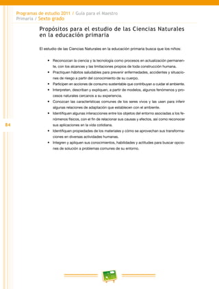 84
Programas de estudio 2011 / Guía para el Maestro
Primaria / Sexto grado
Propósitos para el estudio de las Ciencias Naturales
en la educación primaria
El estudio de las Ciencias Naturales en la educación primaria busca que los niños:
•	 Reconozcan la ciencia y la tecnología como procesos en actualización permanen-
te, con los alcances y las limitaciones propios de toda construcción humana.
•	 Practiquen hábitos saludables para prevenir enfermedades, accidentes y situacio-
nes de riesgo a partir del conocimiento de su cuerpo.
•	 Participen en acciones de consumo sustentable que contribuyan a cuidar el ambiente.
•	 Interpreten, describan y expliquen, a partir de modelos, algunos fenómenos y pro-
cesos naturales cercanos a su experiencia.
•	 Conozcan las características comunes de los seres vivos y las usen para inferir
algunas relaciones de adaptación que establecen con el ambiente.
•	 Identifiquen algunas interacciones entre los objetos del entorno asociadas a los fe-
nómenos físicos, con el fin de relacionar sus causas y efectos, así como reconocer
sus aplicaciones en la vida cotidiana.
•	 Identifiquen propiedades de los materiales y cómo se aprovechan sus transforma-
ciones en diversas actividades humanas.
•	 Integren y apliquen sus conocimientos, habilidades y actitudes para buscar opcio-
nes de solución a problemas comunes de su entorno.
 