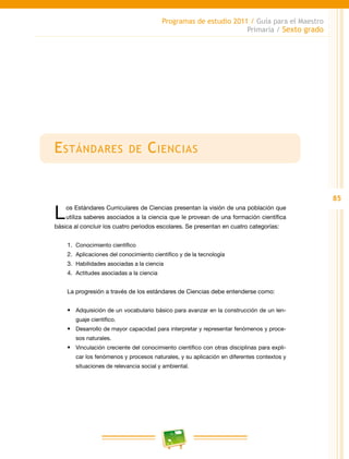 85
Programas de estudio 2011 / Guía para el Maestro
Primaria / Sexto grado
Estándares de Ciencias
Los Estándares Curriculares de Ciencias presentan la visión de una población que
utiliza saberes asociados a la ciencia que le provean de una formación científica
básica al concluir los cuatro periodos escolares. Se presentan en cuatro categorías:
1.	 Conocimiento científico
2.	 Aplicaciones del conocimiento científico y de la tecnología
3.	 Habilidades asociadas a la ciencia
4.	 Actitudes asociadas a la ciencia
La progresión a través de los estándares de Ciencias debe entenderse como:
•	 Adquisición de un vocabulario básico para avanzar en la construcción de un len-
guaje científico.
•	 Desarrollo de mayor capacidad para interpretar y representar fenómenos y proce-
sos naturales.
•	 Vinculación creciente del conocimiento científico con otras disciplinas para expli-
car los fenómenos y procesos naturales, y su aplicación en diferentes contextos y
situaciones de relevancia social y ambiental.
 