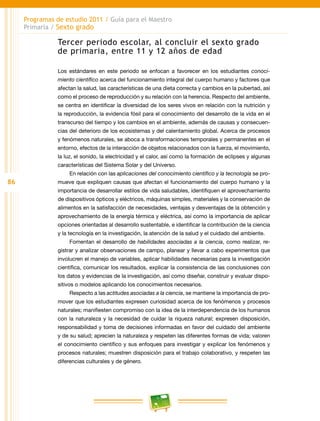 86
Programas de estudio 2011 / Guía para el Maestro
Primaria / Sexto grado
Tercer periodo escolar, al concluir el sexto grado
de primaria, entre 11 y 12 años de edad
Los estándares en este periodo se enfocan a favorecer en los estudiantes conoci-
miento científico acerca del funcionamiento integral del cuerpo humano y factores que
afectan la salud, las características de una dieta correcta y cambios en la pubertad, así
como el proceso de reproducción y su relación con la herencia. Respecto del ambiente,
se centra en identificar la diversidad de los seres vivos en relación con la nutrición y
la reproducción, la evidencia fósil para el conocimiento del desarrollo de la vida en el
transcurso del tiempo y los cambios en el ambiente, además de causas y consecuen-
cias del deterioro de los ecosistemas y del calentamiento global. Acerca de procesos
y fenómenos naturales, se aboca a transformaciones temporales y permanentes en el
entorno, efectos de la interacción de objetos relacionados con la fuerza, el movimiento,
la luz, el sonido, la electricidad y el calor, así como la formación de eclipses y algunas
características del Sistema Solar y del Universo.
En relación con las aplicaciones del conocimiento científico y la tecnología se pro-
mueve que expliquen causas que afectan el funcionamiento del cuerpo humano y la
importancia de desarrollar estilos de vida saludables, identifiquen el aprovechamiento
de dispositivos ópticos y eléctricos, máquinas simples, materiales y la conservación de
alimentos en la satisfacción de necesidades, ventajas y desventajas de la obtención y
aprovechamiento de la energía térmica y eléctrica, así como la importancia de aplicar
opciones orientadas al desarrollo sustentable, e identificar la contribución de la ciencia
y la tecnología en la investigación, la atención de la salud y el cuidado del ambiente.
Fomentan el desarrollo de habilidades asociadas a la ciencia, como realizar, re-
gistrar y analizar observaciones de campo, planear y llevar a cabo experimentos que
involucren el manejo de variables, aplicar habilidades necesarias para la investigación
científica, comunicar los resultados, explicar la consistencia de las conclusiones con
los datos y evidencias de la investigación, así como diseñar, construir y evaluar dispo-
sitivos o modelos aplicando los conocimientos necesarios.
Respecto a las actitudes asociadas a la ciencia, se mantiene la importancia de pro-
mover que los estudiantes expresen curiosidad acerca de los fenómenos y procesos
naturales; manifiesten compromiso con la idea de la interdependencia de los humanos
con la naturaleza y la necesidad de cuidar la riqueza natural; expresen disposición,
responsabilidad y toma de decisiones informadas en favor del cuidado del ambiente
y de su salud; aprecien la naturaleza y respeten las diferentes formas de vida; valoren
el conocimiento científico y sus enfoques para investigar y explicar los fenómenos y
procesos naturales; muestren disposición para el trabajo colaborativo, y respeten las
diferencias culturales y de género.
 