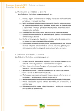 88
Programas de estudio 2011 / Guía para el Maestro
Primaria / Sexto grado
3. Habilidades asociadas a la ciencia
Los Estándares Curriculares para esta categoría son:
3.1.	Realiza y registra observaciones de campo y analiza esta información como
parte de una investigación científica.
3.2.	 Aplica habilidades necesarias para la investigación científica: responde pregun-
tas o identifica problemas, revisa resultados, registra datos de observaciones
y experimentos, construye, aprueba o rechaza hipótesis, desarrolla explicacio-
nes y comunica resultados.
3.3.	 Planea y lleva a cabo experimentos que involucren el manejo de variables.
3.4.	 Explica cómo las conclusiones de una investigación científica son consistentes
con los datos y evidencias.
3.5.	 Diseña, construye y evalúa dispositivos o modelos aplicando los conocimien-
tos necesarios y las propiedades de los materiales.
3.6.	 Comunica los resultados de observaciones e investigaciones al usar diversos
recursos, incluyendo formas simbólicas, como los esquemas, gráficas y expo-
siciones, así como las tecnologías de la comunicación y la información.
4. Actitudes asociadas a la ciencia
Los Estándares Curriculares para esta categoría son:
4.1.	 Expresa curiosidad acerca de los fenómenos y procesos naturales en una va-
riedad de contextos y comparte e intercambia ideas al respecto.
4.2.	 Valora el conocimiento científico y sus enfoques para investigar y explicar los
fenómenos y procesos naturales.
4.3.	 Manifiesta disposición y toma decisiones en favor del cuidado del ambiente.
4.4.	 Valora y respeta las diferentes formas de vida.
4.5.	 Manifiesta compromiso con la idea de la interdependencia de los humanos con
la naturaleza y la necesidad de cuidar la riqueza natural.
4.6.	 Manifiesta responsabilidad al tomar decisiones informadas para cuidar su salud.
4.7.	Disfruta y aprecia los espacios naturales disponibles para la recreación y la
actividad física.
4.8.	 Manifiesta disposición para el trabajo colaborativo y reconoce la importancia
de la igualdad de oportunidades.
 