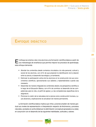 89
Programas de estudio 2011 / Guía para el Maestro
Primaria / Sexto grado
Enfoque didáctico
El enfoque se orienta a dar a los alumnos una formación científica básica a partir de
una metodología de enseñanza que permita mejorar los procesos de aprendizaje;
este enfoque demanda:
•	 Abordar los contenidos desde contextos vinculados a la vida personal, cultural y
social de los alumnos, con el fin de que propicien la identificación de la relación
entre la ciencia, el desarrollo tecnológico y el ambiente.
•	 Estimular la participación activa de los alumnos en la construcción de sus cono-
cimientos científicos, aprovechando sus saberes y replanteándolos cuando sea
necesario.
•	 Desarrollar de manera integrada los contenidos desde una perspectiva científica a
lo largo de la Educación Básica, con el fin de contribuir al desarrollo de las com-
petencias para la vida, al perfil de egreso y a las competencias específicas de la
asignatura.
•	 Promover la visión de la naturaleza de la ciencia como construcción humana, cu-
yos alcances y explicaciones se actualizan de manera permanente.
La formación científica básica implica que niños y jóvenes amplíen de manera gra-
dual sus niveles de representación e interpretación respecto de fenómenos y procesos
naturales, acotados en profundidad por la delimitación conceptual apropiada a su edad,
en conjunción con el desarrollo de las siguientes habilidades, actitudes y valores:
 