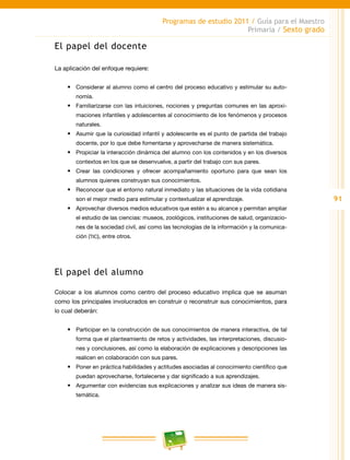91
Programas de estudio 2011 / Guía para el Maestro
Primaria / Sexto grado
El papel del docente
La aplicación del enfoque requiere:
•	 Considerar al alumno como el centro del proceso educativo y estimular su auto-
nomía.
•	 Familiarizarse con las intuiciones, nociones y preguntas comunes en las aproxi-
maciones infantiles y adolescentes al conocimiento de los fenómenos y procesos
naturales.
•	 Asumir que la curiosidad infantil y adolescente es el punto de partida del trabajo
docente, por lo que debe fomentarse y aprovecharse de manera sistemática.
•	 Propiciar la interacción dinámica del alumno con los contenidos y en los diversos
contextos en los que se desenvuelve, a partir del trabajo con sus pares.
•	 Crear las condiciones y ofrecer acompañamiento oportuno para que sean los
alumnos quienes construyan sus conocimientos.
•	 Reconocer que el entorno natural inmediato y las situaciones de la vida cotidiana
son el mejor medio para estimular y contextualizar el aprendizaje.
•	 Aprovechar diversos medios educativos que estén a su alcance y permitan ampliar
el estudio de las ciencias: museos, zoológicos, instituciones de salud, organizacio-
nes de la sociedad civil, así como las tecnologías de la información y la comunica-
ción (TIC), entre otros.
El papel del alumno
Colocar a los alumnos como centro del proceso educativo implica que se asuman
como los principales involucrados en construir o reconstruir sus conocimientos, para
lo cual deberán:
•	 Participar en la construcción de sus conocimientos de manera interactiva, de tal
forma que el planteamiento de retos y actividades, las interpretaciones, discusio-
nes y conclusiones, así como la elaboración de explicaciones y descripciones las
realicen en colaboración con sus pares.
•	 Poner en práctica habilidades y actitudes asociadas al conocimiento científico que
puedan aprovecharse, fortalecerse y dar significado a sus aprendizajes.
•	 Argumentar con evidencias sus explicaciones y analizar sus ideas de manera sis-
temática.
 