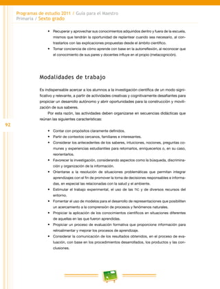 92
Programas de estudio 2011 / Guía para el Maestro
Primaria / Sexto grado
•	 Recuperar y aprovechar sus conocimientos adquiridos dentro y fuera de la escuela,
mismos que tendrán la oportunidad de replantear cuando sea necesario, al con-
trastarlos con las explicaciones propuestas desde el ámbito científico.
•	 Tomar conciencia de cómo aprende con base en la autorreflexión, al reconocer que
el conocimiento de sus pares y docentes influye en el propio (metacognición).
Modalidades de trabajo
Es indispensable acercar a los alumnos a la investigación científica de un modo signi-
ficativo y relevante, a partir de actividades creativas y cognitivamente desafiantes para
propiciar un desarrollo autónomo y abrir oportunidades para la construcción y movili-
zación de sus saberes.
Por esta razón, las actividades deben organizarse en secuencias didácticas que
reúnan las siguientes características:
•	 Contar con propósitos claramente definidos.
•	 Partir de contextos cercanos, familiares e interesantes.
•	 Considerar los antecedentes de los saberes, intuiciones, nociones, preguntas co-
munes y experiencias estudiantiles para retomarlos, enriquecerlos o, en su caso,
reorientarlos.
•	 Favorecer la investigación, considerando aspectos como la búsqueda, discrimina-
ción y organización de la información.
•	 Orientarse a la resolución de situaciones problemáticas que permitan integrar
aprendizajes con el fin de promover la toma de decisiones responsables e informa-
das, en especial las relacionadas con la salud y el ambiente.
•	 Estimular el trabajo experimental, el uso de las TIC y de diversos recursos del
entorno.
•	 Fomentar el uso de modelos para el desarrollo de representaciones que posibiliten
un acercamiento a la comprensión de procesos y fenómenos naturales.
•	 Propiciar la aplicación de los conocimientos científicos en situaciones diferentes
de aquellas en las que fueron aprendidas.
•	 Propiciar un proceso de evaluación formativa que proporcione información para
retroalimentar y mejorar los procesos de aprendizaje.
•	 Considerar la comunicación de los resultados obtenidos, en el proceso de eva-
luación, con base en los procedimientos desarrollados, los productos y las con-
clusiones.
 