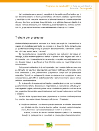 93
Programas de estudio 2011 / Guía para el Maestro
Primaria / Sexto grado
La investigación es un aspecto esencial de la formación científica básica, por lo
que deberá favorecerse el diseño y desarrollo de actividades prácticas, experimentales
y de campo. En los cursos de secundaria se recomienda dedicar a dichas actividades
al menos dos horas semanales, desarrollándolas en el salón de clases, en el patio de la
escuela y en sus alrededores, con materiales que sea fácil obtener y permitan su reuti-
lización, y aprovechar las instalaciones del laboratorio, si se cuenta con ellas.
Trabajo por proyectos
Otra estrategia para organizar las clases es el trabajo por proyectos, que constituye el
espacio privilegiado para constatar los avances en el desarrollo de las competencias,
ya que favorece la integración y la aplicación de conocimientos, habilidades y actitu-
des, dándoles sentido social y personal.
Es importante planear y desarrollar un proyecto para cada cierre de bloque; sin
embargo, queda abierta la posibilidad de que se planee un solo proyecto para todo el
ciclo escolar, cuya consecución deberá abarcar los contenidos y aprendizajes espera-
dos de cada bloque, lo que llevaría al final del ciclo escolar una mayor integración de
los contenidos.
Todo proyecto deberá partir de las inquietudes y los intereses de los alumnos, que
podrán optar por alguna de las preguntas sugeridas en los bloques, tomar éstas como
base y orientarlas o, bien, plantear otras que permitan cumplir con los aprendizajes
esperados. También es indispensable planear conjuntamente el proyecto en el trans-
curso del bloque, con el fin de poderlo desarrollar y comunicar durante las dos últimas
semanas de cada bimestre.
En el desarrollo de sus proyectos los alumnos deberán encontrar oportunidades
para la reflexión, la toma de decisiones responsables, la valoración de actitudes y for-
mas de pensar propias; asimismo, para el trabajo colaborativo, priorizando los esfuerzos
con una actitud democrática y participativa que contribuya al mejoramiento individual
y colectivo.
Sin afán de dar rigidez al alcance de los proyectos, se plantean con fines prácticos
tres posibles tipos, dependiendo de sus procedimientos y finalidades:
a)	 Proyectos científicos. Los alumnos pueden desarrollar actividades relacionadas
con el trabajo científico formal al describir, explicar y predecir, mediante investiga-
ciones, fenómenos o procesos naturales que ocurren en su entorno.
Además, durante el proceso se promueve la inquietud por conocer, investigar y
descubrir la perseverancia, la honestidad, la minuciosidad, el escepticismo infor-
 