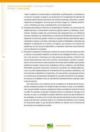 94
Programas de estudio 2011 / Guía para el Maestro
Primaria / Sexto grado
mado, la apertura a nuevas ideas, la creatividad, la participación, la confianza en
sí mismos, el respeto, el aprecio y el compromiso. En la realización de este tipo de
proyectos debe evitarse la promoción de visiones empiristas, inductivas y simplifi-
cadas de la investigación, como las que se limitan a seguir un “método científico”
único e inflexible que inicia, invariablemente, con la observación.
b)	 Proyectos tecnológicos. Estimulan la creatividad en el diseño y la construcción de
objetos técnicos, e incrementan el dominio práctico relativo a materiales y herra-
mientas. También amplían los conocimientos del comportamiento y la utilidad de
diversos materiales, las características y la eficiencia de diferentes procesos. En el
desarrollo, los alumnos pueden construir un producto técnico para atender alguna
necesidad o evaluar un proceso, poniendo en práctica habilidades y actitudes que
fortalecen la disposición a la acción y el ingenio, que conduce a la solución de
problemas con los recursos disponibles y a establecer relaciones costo-beneficio
con el ambiente y la sociedad.
c)	 Proyectos ciudadanos. Contribuyen a valorar de manera crítica las relaciones entre
la ciencia y la sociedad, mediante una dinámica de investigación-acción y condu-
cen a los alumnos a interactuar con otras personas para pensar e intervenir con
éxito en situaciones que viven como vecinos, consumidores o usuarios. La partici-
pación de los alumnos en estos proyectos les brinda oportunidades para analizar
problemas sociales y actuar como ciudadanos críticos y solidarios, que identifican
dificultades, proponen soluciones y las llevan a la práctica. Es indispensable pro-
curar una visión esperanzadora en el desarrollo de los proyectos ciudadanos, con
el fin de evitar el desaliento y el pesimismo. En este sentido, la proyección a futuro
y la construcción de escenarios deseables es una parte importante, en la perspec-
tiva de que un ciudadano crítico va más allá de la protesta al prever, anticipar y abrir
rutas de solución.
Las situaciones y los contextos que se consideran en el desarrollo de los pro-
yectos ciudadanos pueden ser locales (el salón de clases, la casa o sus alrededo-
res), aunque también se abre su perspectiva hasta su incidencia nacional o incluso
mundial. Por ejemplo, al estudiar el abastecimiento y la disposición del agua en la
escuela, la casa o la localidad es posible reflexionar acerca de este problema en
las entidades, en el país y en el mundo. Esto permite trascender el salón de clases,
ayuda a los alumnos a ubicarse mejor en su contexto sociohistórico y los involucra
en situaciones reales, lo que favorece la reflexión en relación con la influencia de
las ciencias en los aspectos sociales.
 