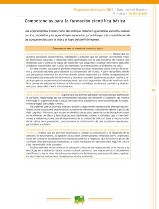 95
Programas de estudio 2011 / Guía para el Maestro
Primaria / Sexto grado
Competencias para la formación científica básica
Las competencias forman parte del enfoque didáctico guardando estrecha relación
con los propósitos y los aprendizajes esperados, y contribuyen a la consolidación de
las competencias para la vida y al logro del perfil de egreso.
Competencias para la formación científica básica
Comprensión de fenómenos y procesos naturales desde la perspectiva científica. Implica que los
alumnos adquieran conocimientos, habilidades y actitudes que les permitan comprender mejor
los fenómenos naturales, y relacionar estos aprendizajes con la vida cotidiana, de manera que
entiendan que la ciencia es capaz de responder sus preguntas y explicar fenómenos naturales
cotidianos relacionados con la vida, los materiales, las interacciones, el ambiente y la salud.
En este proceso los alumnos plantean preguntas y buscan respuestas sobre diversos fenóme-
nos y procesos naturales para fortalecer su comprensión del mundo. A partir del análisis, desde
una perspectiva sistémica, los alumnos también podrán desarrollar sus niveles de representación
e interpretación acerca de los fenómenos y procesos naturales. Igualmente, podrán diseñar y re-
alizar proyectos, experimentos e investigaciones, así como argumentar utilizando términos cientí-
ficos de manera adecuada y fuentes de información confiables, en diversos contextos y situacio-
nes, para desarrollar nuevos conocimientos.
Toma de decisiones informadas para el cuidado del ambiente y la promoción de la salud orienta-
das a la cultura de la prevención. Supone que los alumnos participen en acciones que promuevan
el consumo responsable de los componentes naturales del ambiente y colaboren de manera
informada en la promoción de la salud, con base en la autoestima y el conocimiento del funciona-
miento integral del cuerpo humano.
Se pretende que los alumnos analicen, evalúen y argumenten respecto a las alternativas plan-
teadas sobre situaciones problemáticas socialmente relevantes y desafiantes desde el punto de
vista cognitivo. Asimismo, que actúen en beneficio de su salud personal y colectiva aplicando sus
conocimientos científicos y tecnológicos, sus habilidades, valores y actitudes; que tomen deci-
siones y realicen acciones para el mejoramiento de su calidad de vida, con base en la promoción
de la cultura de la prevención, para favorecer la conformación de una ciudadanía respetuosa,
participativa y solidaria.
Comprensión de los alcances y limitaciones de la ciencia y del desarrollo tecnológico en diversos
contextos. Implica que los alumnos reconozcan y valoren la construcción y el desarrollo de la
ciencia y, de esta manera, se apropien de su visión contemporánea, entendida como un proceso
social en constante actualización con impactos positivos y negativos, que toma como punto de
contraste otras perspectivas explicativas, y cuyos resultados son aprovechados según la cultura
y las necesidades de la sociedad.
Implica estimular en los alumnos la valoración crítica de las repercusiones de la ciencia y la
tecnología en el ambiente natural, social y cultural; asimismo, que relacionen los conocimientos
científicos con los de otras disciplinas para explicar los fenómenos y procesos naturales, y aplicar-
los en contextos y situaciones de relevancia social y ambiental.
 
